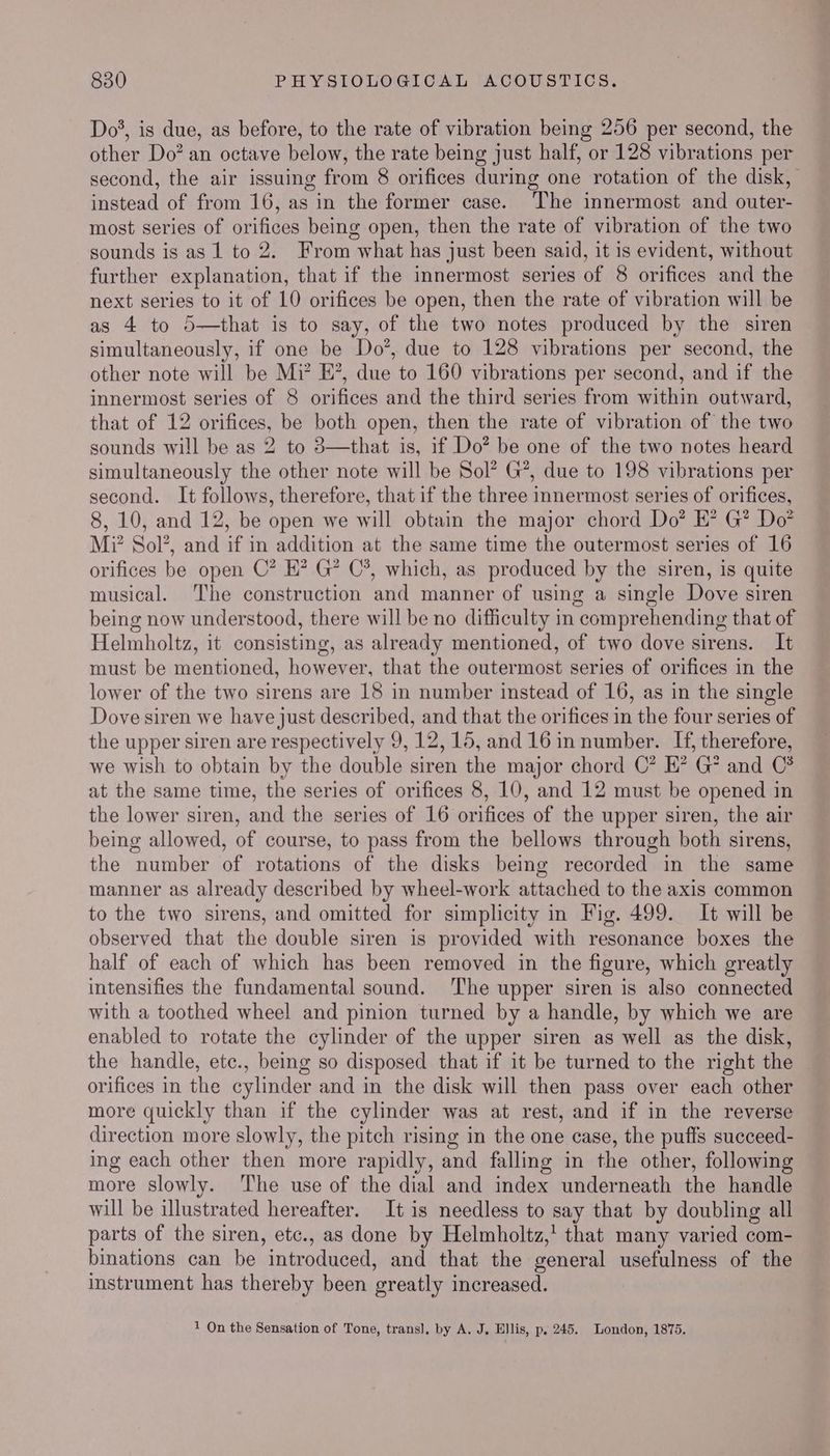 Do*, is due, as before, to the rate of vibration being 256 per second, the other Do? an octave below, the rate being just half, or 128 vibrations per second, the air issuing from 8 orifices during one rotation of the disk, instead of from 16, as in the former case. The innermost and outer- most series of orifices being open, then the rate of vibration of the two sounds is as 1 to 2. From what has just been said, it is evident, without further explanation, that if the innermost series of 8 orifices and the next series to it of 10 orifices be open, then the rate of vibration will be as 4 to 5—that is to say, of the two notes produced by the siren simultaneously, if one be Do’, due to 128 vibrations per second, the other note will be Mi?’ E?, due to 160 vibrations per second, and if the innermost series of 8 orifices and the third series from within outward, that of 12 orifices, be both open, then the rate of vibration of the two sounds will be as 2 to 3—that is, if Do? be one of the two notes heard simultaneously the other note will be Sol’ G’, due to 198 vibrations per second. It follows, therefore, that if the three innermost series of orifices, 8, 10, and 12, be open we will obtain the major chord Do? E? G? Do? M? Sol’, and if in addition at the same time the outermost series of 16 orifices be open C? E? G? C®, which, as produced by the siren, is quite musical. The construction and manner of using a single Dove siren being now understood, there will be no difficulty in comprehending that of Helmholtz, it consisting, as already mentioned, of two dove sirens. It must be mentioned, however, that the outermost series of orifices in the lower of the two sirens are 18 in number instead of 16, as in the single Dove siren we have just described, and that the orifices in the four series of the upper siren are respectively 9, 12, 15, and 16 in number. If, therefore, we wish to obtain by the double siren the major chord C’ EK? G* and C* at the same time, the series of orifices 8, 10, and 12 must be opened in the lower siren, and the series of 16 orifices of the upper siren, the air being allowed, of course, to pass from the bellows through both sirens, the number of rotations of the disks being recorded in the same manner as already described by wheel-work attached to the axis common to the two sirens, and omitted for simplicity in Fig. 499. It will be observed that the double siren is provided with resonance boxes the half of each of which has been removed in the figure, which greatly intensifies the fundamental sound. The upper siren is also connected with a toothed wheel and pinion turned by a handle, by which we are enabled to rotate the cylinder of the upper siren as well as the disk, the handle, etc., being so disposed that if it be turned to the right the orifices in the cylinder and in the disk will then pass over each other more quickly than if the cylinder was at rest, and if in the reverse direction more slowly, the pitch rising in the one case, the puffs succeed- ing each other then more rapidly, and falling in the other, following more slowly. ‘The use of the dial and index underneath the handle will be illustrated hereafter. It is needless to Bay that by doubling all parts of the siren, etc., as done by Helmholtz,' that many varied com- binations can be “introduced, and that the general usefulness of the instrument has thereby been greatly increased. 1 On the Sensation of Tone, trans], by A. J, Ellis, p. 245. London, 1875.