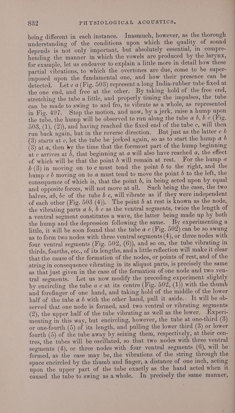 being different in each instance. Inasmuch, however, as the thorough understanding of the conditions upon which the quality of sound depends is not only important, but absolutely essential, in compre- hending the manner in which the vowels are produced by the larynx, for example, let us endeavor to explain a little more in detail how these partial vibrations, to which the overtones are due, come to be super- imposed upon the fundamental one, and how their presence can be detected. Let ¢ a (Fig. 503) represent a long India-rubber tube fixed at the one end, and free at the other. By taking hold of the free end, stretching the tube a little, and properly timing the impulses, the tube can be made to swing to and fro, to vibrate as a whole, as represented in Fig. 497. Stop the motion, and now, by a jerk, raise a hump upon the tube, the hump will be observed to run along the tube a 6, 6 ¢ (Fig. 503, (1), (2)), and having reached the fixed end of the tube ¢, will then run back again, but in the reverse direction. But just as the latter ¢ 6 (3) starts at c, let the tube be jerked again, so as to start the hump a 6 (3) at a, then by the time that the foremost part of the hump beginning at ¢ arrives at b, that beginning at a will also have reached a, the effect of which will be that the point 6 will remain at rest. For the hump a 6 (3) in moving on to ¢ must tend the point 6b to the right, and the hump ¢ 6 moving on to a must tend to move the point 6 to the left, the consequence of which is, that the point 6, in being acted upon by equal and opposite forces, will not move at all. Such being the case, the two halves, ab, bc of the tube 0 ¢, will vibrate as if they were independent of each other (Fig. 503 (4)). The point 6 at rest is known as the node, the vibrating parts a 6, 6 ¢ as the ventral segments, twice the length of a ventral segment constitutes a wave, the latter being made up by both the hump and the depression following the same. By experimenting a little, it will be soon found that the tube a ¢ (Fig. 502) can be so swung as to form two nodes with three ventral segments (4), or three nodes with four ventral segments (Fig. 502, (6)), and so on, the tube vibrating in thirds, fourths, etc., of its lengths, and a little reflection will make it clear that the cause of the formation of the nodes, or points of rest, and of the string in consequence vibrating in its aliquot parts, is precisely the same as that just given in the case of the formation of one node and two ven- tral segments. Let us now modify the preceding experiment slightly by encircling the tube a ¢ at its centre (Fig. 502, (1)) with the thumb and forefinger of one hand, and taking hold of the middle of the lower half of the tube a 6 with the other hand, pull it aside.. It will be ob- served that one node is formed, and two ventral or vibrating segments (2), the upper half of the tube vibrating as well as the lower. Experi- menting in this way, but encircling, however, the tube at one-third (3) or one-fourth (5) of its length, and pulling the lower third (8) or lower fourth (5) of the tube away by seizing them, respectively, at their cen- tres, the tubes will be oscillated, so that two nodes with three ventral segments (4), or three nodes with four ventral segments (6), will be formed, as the case may be, the vibrations of the string through the space encircled by the thumb and finger, a distance of one inch, acting upon the upper part of the tube exactly as the hand acted when it | caused the tube to swing asa whole. In precisely the same manner,