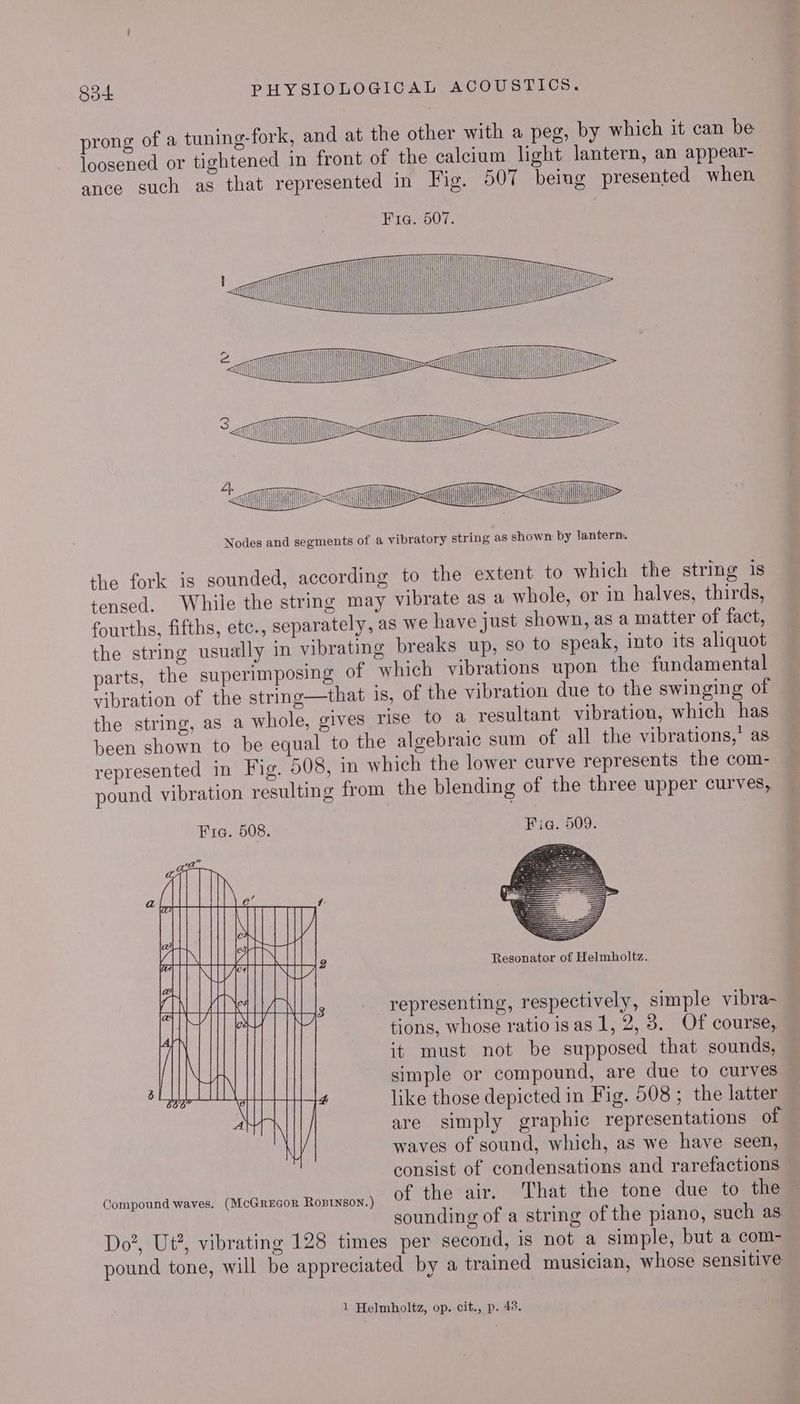 prong of a tuning-fork, and at the other with a peg, by which it can be loosened or tightened in front of the calcium light lantern, an appear- ance such as that represented in Fig. 507 being presented when Fia. 507. Te i tl il i OUT << >< | TI ltt in Tas (NL TMi Wii Hn > Nodes and segments of a vibratory string as shown by lantern. the fork is sounded, according to the extent to which the string 1s tensed. While the string may vibrate as a whole, or in halves, thirds, fourths, fifths, etc., separately, as we have just shown, as a matter of fact, the string usually in vibrating breaks up, so to speak, into its aliquot parts, the superimposing of which vibrations upon the fundamental vibration of the string—that 1s, of the vibration due to the swinging of the string, as a whole, gives rise to a resultant vibration, which has been shown to be equal to the algebraic sum of all the vibrations,’ as represented in Fig. 508, in which the lower curve represents the com- pound vibration resulting from the blending of the three upper curves, Fia. 508. Fia. 509. 7 da a a ANGRY a y HA IISA all eA 2 Resonator of Helmholtz. AULA ey rH AMA representing, respectively, simple vibra- Het tions, whose ratio isas 1, 2, 3. Of course, / it must not be supposed that sounds, — | Ni simple or compound, are due to curves . ae WE 4 like those depicted in Fig. 508 ; the latter A N are simply graphic representations of waves of sound, which, as we have seen, consist of condensations and rarefactions — Compound waves. (McGrecor Rosrnson.) of the air. That the tone due to the — sounding of a string of the piano, such as Do2, Ut?, vibrating 128 times per second, is not a simple, but a com- pound tone, will be appreciated by a trained musician, whose sensitive 1 Helmholtz, op. cit., p. 48.