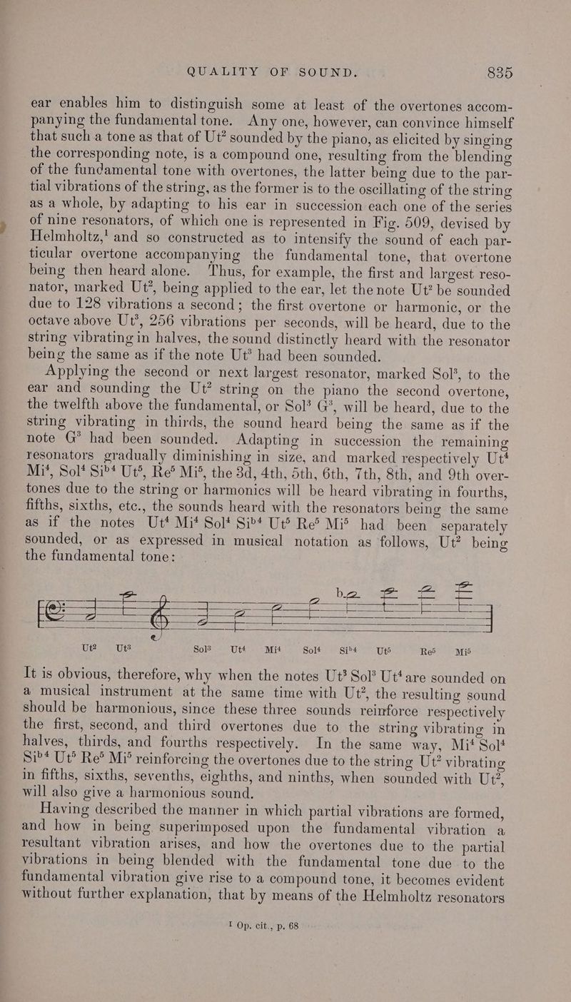 ear enables him to distinguish some at least of the overtones accom- panying the fundamental tone. Any one, however, can convince himself that such a tone as that of Ut? sounded by the piano, as elicited by singing the corresponding note, is a compound one, resulting from the blending of the fundamental tone with overtones, the latter being due to the par- tial vibrations of the string, as the former is to the oscillating of the string as a whole, by adapting to his ear in succession each one of the series of nine resonators, of which one is represented in Fig. 509, devised by Helmholtz, and so constructed as to intensify the sound of each par- ticular overtone accompanying the fundamental tone, that overtone being then heard alone. ‘hus, for example, the first and largest reso- nator, marked Ut’, being applied to the ear, let the note Ut? be sounded due to 128 vibrations a second; the first overtone or harmonic, or the octave above Ut’, 256 vibrations per seconds, will be heard, due to the string vibrating in halves, the sound distinctly heard with the resonator being the same as if the note Ut* had been sounded. Applying the second or next largest resonator, marked Sol’, to the ear and sounding the Ut? string on the piano the second overtone, the twelfth above the fundamental, or Sol? G*, will be heard, due to the string vibrating in thirds, the sound heard being the same as if the note G* had been sounded. Adapting in succession the remaining resonators gradually diminishing in size, and marked respectively Ut* Mi’, Sol* Si’* Ut, Re® Mis, the 3d, 4th, Sth, 6th, 7th, 8th, and 9th over- tones due to the string or harmonics will be heard vibrating in fourths, fifths, sixths, etc., the sounds heard with the resonators being the same as if the notes Ut* Mi* Sol* Sib*t Ut® Re® Mi® had been separately sounded, or as expressed in musical notation as follows, Ut? being the fundamental tone: Ee bifoe Mats. cee = Cae Sate “t Cm Oras 8, aay Fe: oe Lier: Bren amici acer | a : @ Ut? Ut Sols Utt Mit Solt Sib4 Ut Red Mié It is obvious, therefore, why when the notes Ut? Sol? Ut‘ are sounded on a musical instrument at the same time with Ut?, the resulting sound should be harmonious, since these three sounds reinforce respectively the first, second, and third overtones due to the string vibrating in halves, thirds, and fourths respectively. In the same way, Mi‘ Solt Si?* Ut? Re? Mi’ reinforcing the overtones due to the string Ut? vibrating in fifths, sixths, sevenths, eighths, and ninths, when sounded with Lele will also give a harmonious sound. Having described the manner in which partial vibrations are formed, and how in being superimposed upon the fundamental vibration a resultant vibration arises, and how the overtones due to the partial vibrations in being blended with the fundamental tone due to the fundamental vibration give rise to a compound tone, it becomes evident without further explanation, that by means of the Helmholtz resonators I Op. cit., p. 68