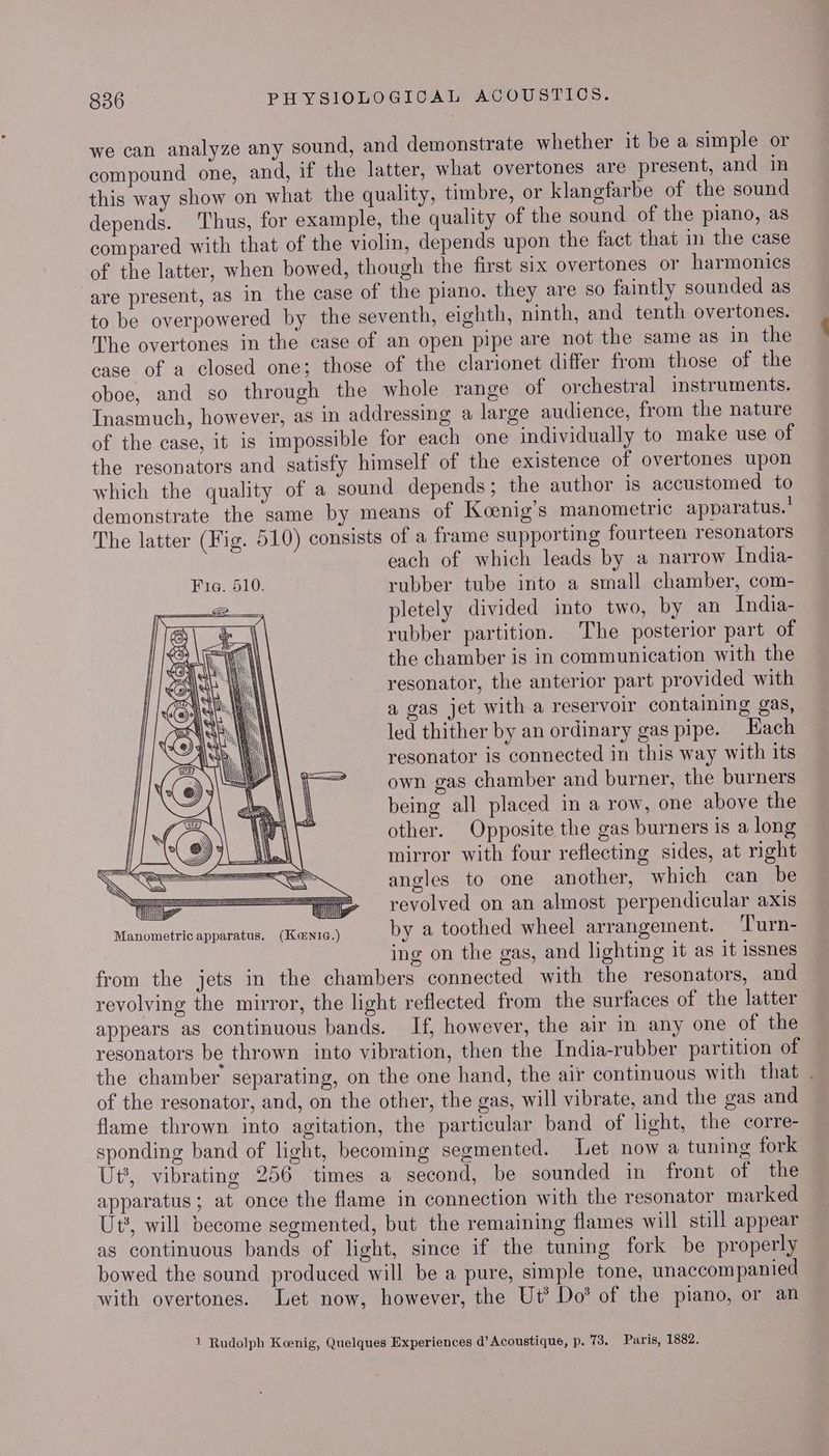 we can analyze any sound, and demonstrate whether it be a simple or compound one, and, if the latter, what overtones are present, and in this way show on what the quality, timbre, or klangfarbe of the sound depends. Thus, for example, the quality of the sound of the piano, as compared with that of the violin, depends upon the fact that in the case of the latter, when bowed, though the first six overtones or harmonics are present, as in the case of the piano, they are so faintly sounded as to be overpowered by the seventh, eighth, ninth, and tenth overtones. The overtones in the case of an open pipe are not the same as in the case of a closed one; those of the clarionet differ from those of the oboe, and so through the whole range of orchestral instruments. Inasmuch, however, as in addressing a large audience, from the nature of the case, it is impossible for each one individually to make use of the resonators and satisfy himself of the existence of overtones upon which the quality of a sound depends; the author is accustomed to demonstrate the same by means of Koenig’s manometric apparatus.’ The latter (Fig. 510) consists of a frame supporting fourteen resonators each of which leads by a narrow India- rubber tube into a small chamber, com- pletely divided into two, by an India- rubber partition. The posterior part of the chamber is in communication with the resonator, the anterior part provided with a gas jet with a reservoir containing gas, led thither by an ordinary gas pipe. Hach resonator is connected in this way with its own gas chamber and burner, the burners being all placed in a row, one above the other. Opposite the gas burners is a long mirror with four reflecting sides, at right angles to one another, which can be = 2. revolved on an almost perpendicular axis Manometric apparatus. (Kentc.) by a toothed wheel arrangement. Turn- ing on the gas, and lighting it as it issnes from the jets in the chambers connected with the resonators, and revolving the mirror, the light reflected from the surfaces of the latter appears as continuous bands. If, however, the air in any one of the resonators be thrown into vibration, then the India-rubber partition of the chamber’ separating, on the one hand, the air continuous with that . of the resonator, and, on the other, the gas, will vibrate, and the gas and flame thrown into agitation, the particular band of light, the corre- sponding band of light, becoming segmented. Let now a tuning fork Ut’, vibrating 256 times a second, be sounded in front of the apparatus; at once the flame in connection with the resonator marked Ut, will become segmented, but the remaining flames will still appear as continuous bands of light, since if the tuning fork be properly bowed the sound produced will be a pure, simple tone, unaccompanied with overtones. Let now, however, the Ut’ Do’ of the piano, or an 1 Rudolph Koenig, Quelques Experiences d’ Acoustique, p. 73, Paris, 1882.