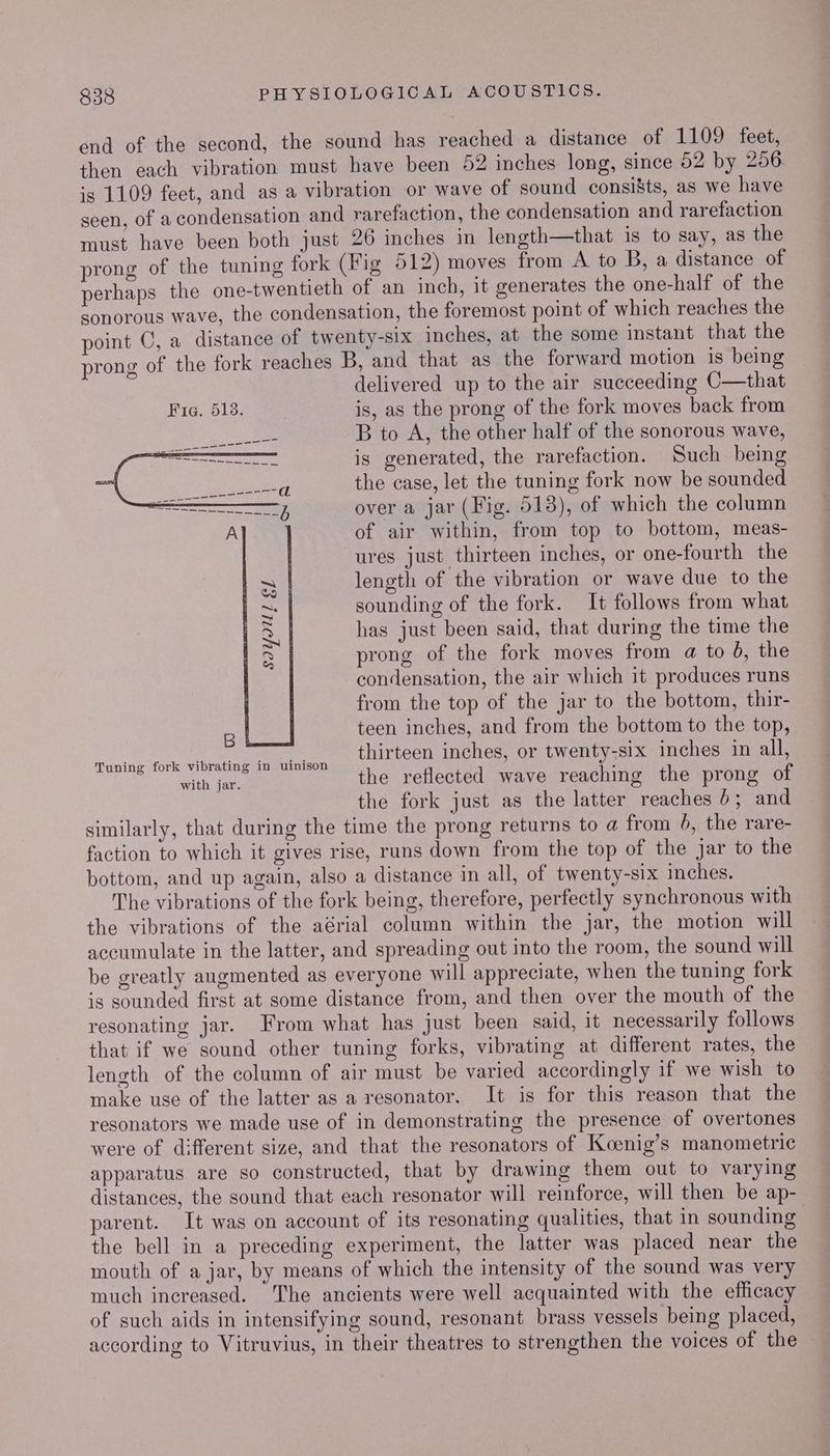 end of the second, the sound has reached a distance of 1109 feet, then each vibration must have been 52 inches long, since 52 by 256. is 1109 feet, and asa vibration or wave of sound consists, as we have seen, of a condensation and rarefaction, the condensation and rarefaction must have been both just 26 inches in length—that 1s to say, as the prong of the tuning fork (Fig 512) moves from A to B, a distance of perhaps the one-twentieth of an inch, it generates the one-half of the sonorous wave, the condensation, the foremost point of which reaches the point C, a distance of twenty-six inches, at the some instant that the prong of the fork reaches B, and that as the forward motion is being delivered up to the air succeeding C—that Fie. 513. is, as the prong of the fork moves back from B to A, the other half of the sonorous wave, is generated, the rarefaction. Such being the case, let the tuning fork now be sounded over a jar (Fig. 513), of which the column of air within, from top to bottom, meas- ures just thirteen inches, or one-fourth the length of the vibration or wave due to the sounding of the fork. It follows from what has just been said, that during the time the prong of the fork moves from a to 6, the condensation, the air which it produces runs 3 from the top of the jar to the bottom, thir- B teen inches, and from the bottom to the top, are rR ST thirteen inches, or twenty-six inches in all, e@ fork vibrating in uinison : ith jar. the reflected wave reaching the prong of the fork just as the latter reaches 6; and similarly, that during the time the prong returns to a from b, the rare- faction to which it gives rise, runs down from the top of the jar to the bottom, and up again, also a distance in all, of twenty-six inches. The vibrations of the fork being, therefore, perfectly synchronous with the vibrations of the aérial column within the jar, the motion will accumulate in the latter, and spreading out into the room, the sound will be greatly augmented as everyone will appreciate, when the tuning fork is sounded first at some distance from, and then over the mouth of the resonating jar. From what has just been said, it necessarily follows that if we sound other tuning forks, vibrating at different rates, the length of the column of air must be varied accordingly if we wish to make use of the latter as a resonator. It is for this reason that the resonators we made use of in demonstrating the presence of overtones were of different size, and that the resonators of Koenig’s manometric apparatus are so constructed, that by drawing them out to varying distances, the sound that each resonator will reinforce, will then be ap- parent. It was on account of its resonating qualities, that in sounding the bell in a preceding experiment, the latter was placed near the mouth of a jar, by means of which the intensity of the sound was very much increased. The ancients were well acquainted with the efhcacy of such aids in intensifying sound, resonant brass vessels being placed, according to Vitruvius, in their theatres to strengthen the voices of the SIYIU] Ef