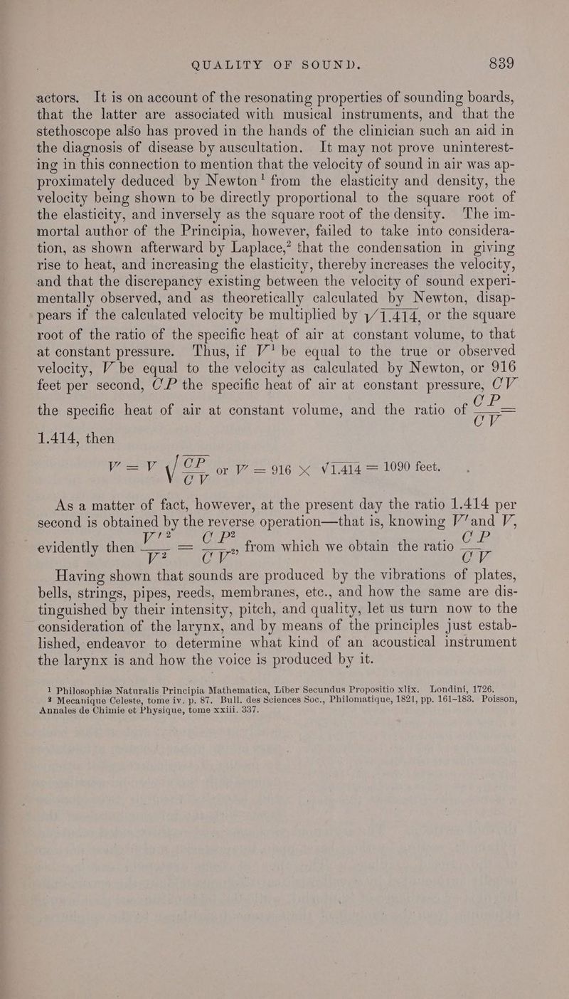 actors. It is on account of the resonating properties of sounding boards, that the latter are associated with musical instruments, and that the stethoscope also has proved in the hands of the clinician such an aid in the diagnosis of disease by auscultation. It may not prove uninterest- ing in this connection to mention that the velocity of sound in air was ap- proximately deduced by Newton’ from the elasticity and density, the velocity being shown to be directly proportional to the square root of the elasticity, and inversely as the square root of the density. The im- mortal author of the Principia, however, failed to take into considera- tion, as shown afterward by Laplace,’ that the condensation in giving rise to heat, and increasing the elasticity, thereby increases the velocity, and that the discrepancy existing between the velocity of sound experi- mentally observed, and as theoretically calculated by Newton, disap- pears if the calculated velocity be multiplied by 1/1,414, or the square root of the ratio of the specific heat of air at constant volume, to that at constant pressure. Thus, if V' be equal to the true or observed velocity, V be equal to the velocity as calculated by Newton, or 916 feet per second, C'P the specific heat of air at constant pressure, CV the specific heat of air at constant volume, and the ratio of ap 1.414, then eB OP UE e ne VLd14 = 1090 feet. \ oT Or 916 &amp; V1.414 As a matter of fact, however, at the present day the ratio 1.414 per second is obtained by the reverse operation—that is, knowing V’and V, 12 2 evidently then ie = oe from which we obtain the ratio ae Having shown that sounds are produced by the vibrations of plates, bells, strings, pipes, reeds, membranes, etc., and how the same are dis- tinguished by their intensity, pitch, and quality, let us turn now to the consideration of the larynx, and by means of the principles just estab- lished, endeavor to determine what kind of an acoustical instrument the larynx is and how the voice is produced by it. 1 Philosophies Naturalis Principia Mathematica, Liber Secundus Propositio xlix. Londini, 1726. % Mecanique Celeste, tome iv. p. 87. Bull. des Sciences Soc., Philomatique, 1821, pp. 161-183. Poisson, Annales de Chimie et Physique, tome xxiii. 337.