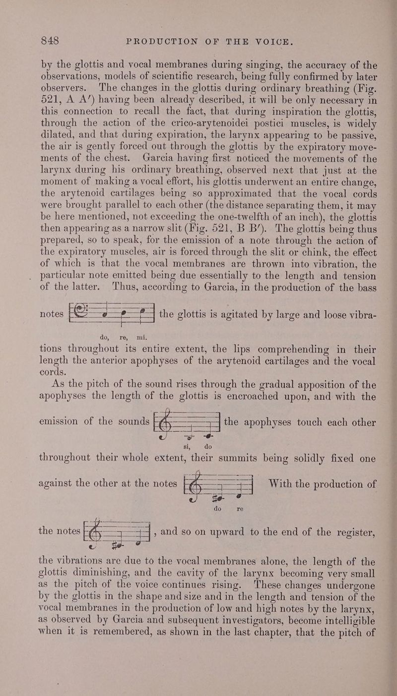 by the glottis and vocal membranes during singing, the accuracy of the observations, models of scientific research, being fully confirmed by later observers. ‘I'he changes in the glottis during ordinary breathing (Fig. 521, A A’) having been already described, it will be only necessary in this connection to recall the fact, that during inspiration the glottis, through the action of the crico-arytenoidei postici muscles, is widely dilated, and that during expiration, the larynx appearing to be passive, the air is gently forced out through the glottis by the expiratory move- ments of the chest. Garcia having first noticed the movements of the larynx during his ordinary breathing, observed next that just at the moment of making a vocal effort, his glottis underwent an entire change, the arytenoid cartilages being so approximated that the vocal cords were brought parallel to each other (the distance separating them, it may be here mentioned, not exceeding the one-twelfth of an inch), the glottis then appearing as a narrow slit (Fig. 521, B B’). The glottis being thus prepared, so to speak, for the emission of a note through the action of the expiratory muscles, air is forced through the slit or chink, the effect of which is that the vocal membranes are thrown into vibration, the particular note emitted being due essentially to the length and tension of the latter. Thus, according to Garcia, in the production of the bass — Ree notes Louse Eee the glottis is agitated by large and loose vibra- do, ) Te; sems tions throughout its entire extent, the lips comprehending in their length the anterior apophyses of the arytenoid cartilages and the vocal cords. As the pitch of the sound rises through the gradual apposition of the apophyses the length of the glottis is encroached upon, and with the emission of the sounds ae the apophyses touch each other RAE SER? Sp si, do throughout their whole extent, their summits being solidly fixed one against the other at the notes E —— With the production of do re pel Ae, ems SS the notes F = + , and so on upward to the end of the register, e080 ¥e- the vibrations are due to the vocal membranes alone, the length of the glottis diminishing, and the cavity of the larynx becoming very small as the pitch of the voice continues rising. These changes undergone by the glottis in the shape and size and in the length and tension of the vocal membranes in the production of low and high notes by the larynx, as observed by Garcia and subsequent investigators, become intelligible when it is remembered, as shown in the last chapter, that the pitch of