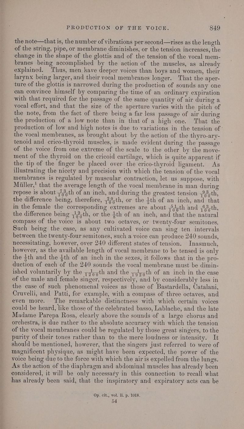 the note—that is, the number of vibrations per second—rises as the length of the string, pipe, or membrane diminishes, or the tension increases, the change in the shape of the glottis and of the tension of the vocal mem- branes being accomplished by the action of the muscles, as already explained. ‘Thus, men have deeper voices than boys and women, their larynx being larger, and their vocal membranes longer. That the aper- ture of the glottis is narrowed during the production of sounds any one can convince himself by comparing the time of an ordinary expiration with that required for the passage of the same quantity of air during a vocal effort, and that the size of the aperture varies with the pitch of the note, from the fact of there being a far less passage of air during the production of a low note than in that of a high one. That the production of low and high notes is due to variations in the tension of ' the vocal membranes, as brought about by the action of the thyro-ary- tenoid and crico-thyroid muscles, is made evident during the passage of the voice from one extreme of the scale to the other by the move- ment of the thyroid on the cricoid cartilage, which is quite apparent if the tip of the finger be placed over the crico-thyroid ligament. As illustrating the nicety and precision with which the tension of the vocal membranes is regulated by muscular contraction, let us suppose, with Miiller,* that the average length of the vocal membrane in man during repose 1s about 7th of an inch, and during the greatest tension ;93,th, the difference being, therefore, ;2,°,th, or the 4th of an inch, and that in the female the corresponding extremes are about ,,;th and ,°3,th, the difference being ;17;th, or the 4th of an inch, and that the natural compass of the voice is about two octaves, or twenty-four semitones. Such being the case, as any cultivated voice can sing ten intervals between the twenty-four semitones, such a voice can produce 240 sounds, necessitating, however, over 240 different states of tension. Inasmuch, however, as the available length of vocal membrane to be tensed is only the $th and the {th of an inch in the sexes, it follows that in the pro- duction of each of the 240 sounds the vocal membrane must be dimin- ished voluntarily by the z5/,pth and the ;,1,;th of an inch in the case of the male and female singer, respectively, and by considerably less in the case of such phenomenal voices as those of Bastardella, Catalani, Cruvelli, and Patti, for example, with a compass of three octaves, and even more. ‘he remarkable distinctness with which certain voices could be heard, like those of the celebrated basso, Lablache, and the late Madame Parepa Rosa, clearly above the sounds of a large chorus and orchestra, is due rather to the absolute accuracy with which the tension of the vocal membranes could be regulated by those great singers, to the purity of their tones rather than to the mere loudness or intensity. It should be mentioned, however, that the singers just referred to were of magnificent physique, as might have been expected, the power of the voice being due to the force with which the air is expelled from the lungs. As the action of the diaphragm and abdominal muscles has already been considered, it will be only necessary in this connection to recall what has already been said, that the inspiratory and expiratory acts can be Op. cit., vol. ii. p.'1018. 54