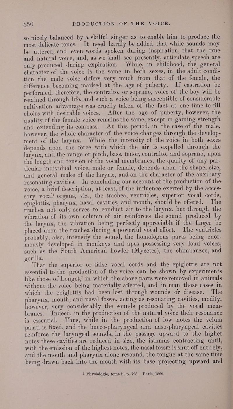 so nicely balanced by a skilful singer as to enable him to produce the most delicate tones. It need hardly be added that while sounds may be uttered, and even words spoken during inspiration, that the true and natural voice, and, as we shall see presently, articulate speech are only produced during expiration. While, in childhood, the general character of the voice is the same in both sexes, in the adult condi- tion the male voice differs very much from that of the female, the difference becoming marked at the age of puberty. If castration be performed, therefore, the contralto, or soprano, voice of the boy will be retained through life, and such a voice being susceptible of considerable cultivation advantage was cruelly taken of the fact at one time to fill choirs with desirable voices. After the age of puberty, however, the quality of the female voice remains the same, except in gaining strength and extending its compass. At this period, in the case of the male, however, the whole character of the voice changes through the develop- ment of the larynx. While the intensity of the voice in both sexes depends upon the force with which the air is expelled through the larynx, and the range or pitch, bass, tenor, contralto, and soprano, upon the length and tension of the vocal membranes, the quality of any par- ticular individual voice, male or female, depends upon the shape, size, and general make of the larynx, and on the character of the auxiliary resonating cavities. In concluding our account of the production of the voice, a brief description, at least, of the influence exerted by the acces- sory vocal’ organs, viz., the trachea, ventricles, superior vocal cords, epiglottis, pharynx, nasal cavities, and mouth, should be offered. The trachea not only serves to conduct air to the larynx, but through the vibration of its own column of air reinforces the sound produced by the larynx, the vibration being perfectly appreciable if the finger be placed upon the trachea during a powerful vocal effort. The ventricles probably, also, intensify the sound, the homologous parts being enor- mously developed in monkeys and apes possessing very loud voices, such as the South American howler (Mycetes), the chimpanzee, and orilla. That the superior or false vocal cords and the epiglottis are not essential to the production of the voice, can be shown by experiments like those of Longet,' in which the above parts were removed in animals without the voice being materially affected, and in man those cases in which the epiglottis had been lost through wounds or disease. The pharynx, mouth, and nasal fossze, acting as resonating cavities, modify, however, very considerably the sounds produced by the vocal mem- branes. “Indeed, in the production of the natural voice their resonance is essential. Thus, while in the production of low notes the velum palati is fixed, and the bucco-pharyngeal and naso-pharyngeal cavities reinforce the laryngeal sounds, in the passage upward to the higher notes these cavities are reduced in size, the isthmus contracting until, with the emission of the highest notes, the nasal fossze is shut off entirely, and the mouth and pharynx alone resound, the tongue at the same time being drawn back into the mouth with its base projecting upward and 1 Physiologie, tome ii. p. 728. Paris, 1869.