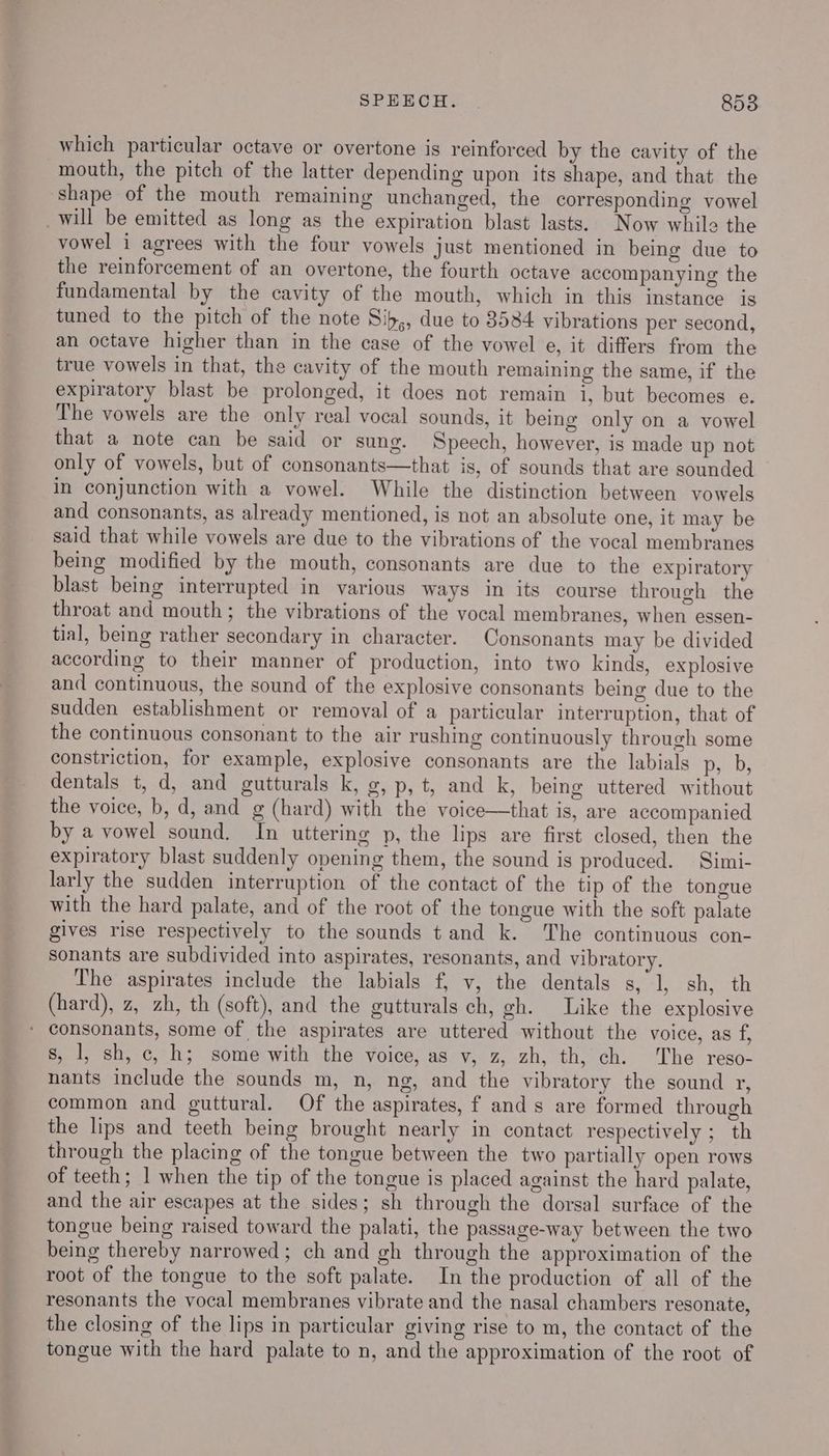 which particular octave or overtone is reinforced by the cavity of the mouth, the pitch of the latter depending upon its shape, and that the shape of the mouth remaining unchanged, the corresponding vowel _will be emitted as long as the expiration blast lasts. Now while the vowel i agrees with the four vowels just mentioned in being due to the reinforcement of an overtone, the fourth octave accompanying the fundamental by the cavity of the mouth, which in this instance is tuned to the pitch of the note Sib,, due to 3584 vibrations per second, an octave higher than in the case of the vowel e, it differs from the true vowels in that, the cavity of the mouth remaining the same, if the expiratory blast be prolonged, it does not remain i, but becomes e. The vowels are the only real vocal sounds, it being only on a vowel that a note can be said or sung. Speech, however, is made up not only of vowels, but of consonants—that is, of sounds that are sounded In conjunction with a vowel. While the distinction between vowels and consonants, as already mentioned, is not an absolute one, it may be said that while vowels are due to the vibrations of the vocal membranes being modified by the mouth, consonants are due to the expiratory blast being interrupted in various ways in its course through the throat and mouth; the vibrations of the vocal membranes, when essen- tial, being rather secondary in character. Consonants may be divided according to their manner of production, into two kinds, explosive and continuous, the sound of the explosive consonants being due to the sudden establishment or removal of a particular interruption, that of the continuous consonant to the air rushing continuously through some constriction, for example, explosive consonants are the labials p, b, dentals t, d, and gutturals k, g,p,t, and k, being uttered without the voice, b, d, and g (hard) with the voice—that is, are accompanied by a vowel sound. In uttering p, the lips are first closed, then the expiratory blast suddenly opening them, the sound is produced. —Simi- larly the sudden interruption of the contact of the tip of the tongue with the hard palate, and of the root of the tongue with the soft palate gives rise respectively to the sounds tand k. The continuous con- sonants are subdivided into aspirates, resonants, and vibratory. The aspirates include the labials f, v, the dentals s, 1, sh, th (hard), z, zh, th (soft), and the gutturals ch, gh. Like the explosive * consonants, some of the aspirates are uttered without the voice, as f, s, ], sh, c, h; some with the voice, as v, z, zh, th, ch. The reso- nants include the sounds m, n, ng, and the vibratory the sound r, common and guttural. Of the aspirates, f ands are formed through the lips and teeth being brought nearly in contact respectively ; th through the placing of the tongue between the two partially open rows of teeth; | when the tip of the tongue is placed against the hard palate, and the air escapes at the sides; sh through the dorsal surface of the tongue being raised toward the palati, the passage-way between the two being thereby narrowed; ch and gh through the approximation of the root of the tongue to the soft palate. In the production of all of the resonants the vocal membranes vibrate and the nasal chambers resonate, the closing of the lips in particular giving rise to m, the contact of the tongue with the hard palate to n, and the approximation of the root of