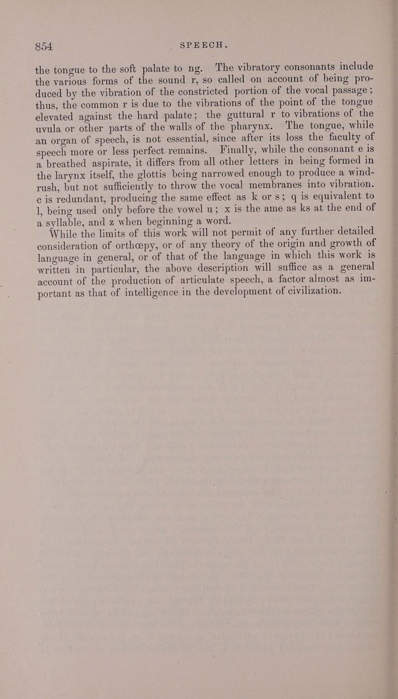 the tongue to the soft palate to ng. The vibratory consonants include the various forms of the sound r, so called on account of being pro- duced by the vibration of the constricted portion of the vocal passage ; thus, the common r is due to the vibrations of the point of the tongue elevated against the hard palate; the guttural r to vibrations of the uvula or other parts of the walls of the pharynx. The tongue, while an organ of speech, is not essential, since after its loss the faculty of speech more or less perfect remains. Finally, while the consonant e is a breathed aspirate, it differs from all other letters in being formed in the larynx itself, the glottis beg narrowed enough to produce a wind- rush, but not sufficiently to throw the vocal membranes into vibration. c is redundant, producing the same effect as k or s; q is equivalent to 1, being used only before the vowel u; x is the ame as ks at the end of a syllable, and z when beginning a word. While the limits of this work will not permit of any further detailed consideration of orthcepy, or of any theory of the origin and growth of language in general, or of that of the language in which this work is written in particular, the above description will suffice as a general account of the production of articulate speech, a factor almost as im- portant as that of intelligence in the development of civilization.