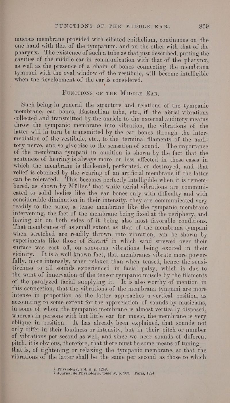 mucous membrane provided with ciliated epithelium, continuous on the one hand with that of the tympanum, and on the other with that of the pharynx. The existence of such a tube as that just described, putting the cavities of the middle ear in communication with that of the pharynx, as well as the presence of a chain of bones connecting the membrana tympani with the oval window of the vestibule, will become intelligible when the development of the ear is considered. e FUNCTIONS oF THE MIDDLE Ear. Such being in general the structure and relations of the tympanic membrane, ear bones, Eustachian tube, etc., if the aérial vibrations collected and transmitted by the auricle to the external auditory meatus throw the tympanic membrane into vibration, the vibrations of the latter will in turn be transmitted by the ear bones through the inter- mediation of the vestibule, etc., to the terminal filaments of the audi- tory nerve, and so give rise to the sensation of sound. The importance of the membrana tympani in audition is shown by the fact that the acuteness of hearing is always more or less affected in those cases in which the membrane is thickened, perforated, or destroyed, and that relief is obtained by the wearing of an artificial membrane if the latter can be tolerated. This becomes perfectly intelligible when it is remem- bered, as shown by Miiller,' that while aérial vibrations are communi- cated to solid bodies like the ear bones only with difficulty and with considerable diminution in their intensity, they are communicated very readily to the same, a tense membrane like the tympanic membrane intervening, the fact of the membrane being fixed at the periphery, and having air on both sides of it being also most favorable conditions. That membranes of as small extent as that of the membrana tympani when stretched are readily thrown into vibration, can be shown by experiments like those of Savart? in which sand strewed over their surface was cast off, on sonorous vibrations being excited in their vicinity. It is a well-known fact, that membranes vibrate more power- fully, more intensely, when relaxed than when tensed, hence the sensi- tiveness to all sounds experienced in facial palsy, which is due to the want of innervation of the tensor tympanic muscle by the filaments of the paralyzed facial supplying it. It is also worthy of mention in this connection, that the vibrations of the membrana tympani are more intense in proportion as the latter approaches a vertical position, as accounting to some extent for the appreciation of sounds by musicians, in some of whom the tympanic membrane is almost vertically disposed, whereas in persons with but little ear for music, the membrane is very oblique in position. It has already been explained, that sounds not only differ in their loudness or intensity, but in their pitch or number of vibrations per second as well, and since we hear sounds of different pitch, it is obvious, therefore, that there must be some means of tuning— that is, of tightening or relaxing the tympanic membrane, so that the vibrations of the latter shall be the same per second as those to which 1 Physiology, vol. ii. p. 1248. 2 Journal de Physiologie, tome iv. p. 203. Paris, 1824.