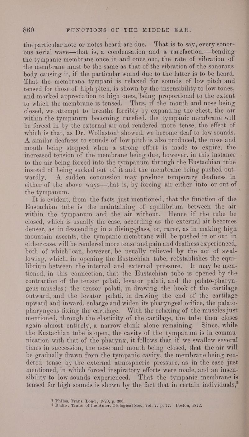 the particular note or notes heard are due. That is to say, every sonor- ous aérial wave—that is, a condensation and a rarefaction,—bending the tympanic membrane once in and once out, the rate of vibration of the membrane must be the same as that of the vibration of the sonorous body causing it, if the particular sound due to the latter is to be heard. That the membrana tympani is relaxed for sounds of low pitch and tensed for those of high pitch, is shown by the insensibility to low tones, and marked appreciation to high ones, being proportional to the extent to which the membrane is tensed. Thus, if the mouth and nose being closed, we attempt to breathe forcibly by expanding the chest, the air within the tympanum becoming rarefied, the tympanic membrane will be forced in by the external air and rendered more tense, the effect of which is that, as Dr. Wollaston! showed, we become deaf to low sounds. A similar deafness to sounds of low pitch is also produced, the nose and mouth being stopped when a strong effort is made to expire, the increased tension of the membrane being due, however, in this instance to the air being forced into the tympanum through the Kustachian tube instead of being sucked out of it and the membrane being pushed out- wardly. A sudden concussion may produce temporary deafness in either of the above ways—that is, by forcing air either into or out of the tympanum. | It is evident, from the facts just mentioned, that the function of the Eustachian tube is the maintaining of equilibrium between the air within the tympanum and the air without. Hence if the tube be closed, which is usually the case, according as the external air becomes denser, as in descending in a diving-glass, or, rarer, as in making high mountain ascents, the tympanic membrane will be pushed in or out in either case, will be rendered more tense and pain and deafness experienced, both of which’ can, however, be usually relieved by the act of swal- lowing, which, in opening the Eustachian tube, reéstablishes the equi- librium between the internal and external pressure. It may be men- tioned, in this connection, that the Eustachian tube is opened by the contraction of the tensor palati, levator palati, and the palato-pharyn- geus muscles; the tensor palati, in drawing the hook of the cartilage outward, and the levator palati, in drawing the end of the cartilage upward and inward, enlarge and widen its pharyngeal orifice, the palato- pharyngeus fixing the cartilage. With the relaxing of the muscles just mentioned, through the elasticity of the cartilage, the tube then closes again almost entirely, a narrow chink alone remaining. Since, while the Eustachian tube is open, the cavity of the tympanum is in commu- nication with that of the pharynx, it follows that if we swallow several times in succession, the nose and mouth being closed, that the air will be gradually drawn from the tympanic cavity, the membrane being ren- dered tense by the external atmospheric pressure, as in the case Just mentioned, in which forced inspiratory efforts were made, and an insen- sibility to low sounds experienced. ‘That the tympanic membrane is tensed for high sounds is shown by the fact that in certain individuals,” 1 Philos. Trans. Lond , 1820, p. 306. 2 Blake: Trans of the Amer. Otological Soc., vol. v. p. 77. Boston, 1872.