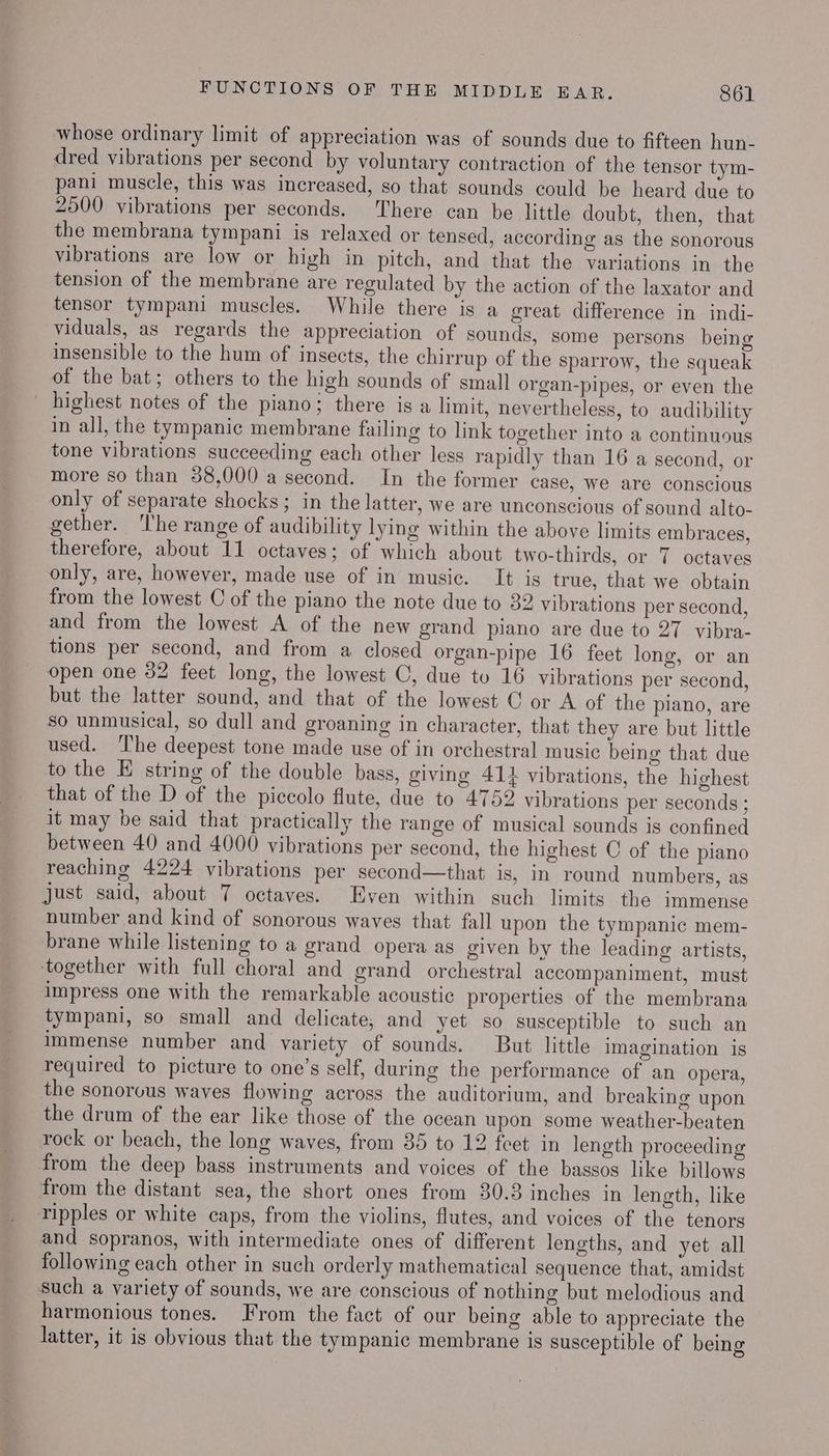 whose ordinary limit of appreciation was of sounds due to fifteen hun- dred vibrations per second by voluntary contraction of the tensor tym- pani muscle, this was increased, so that sounds could be heard due to 2500 vibrations per seconds. ‘There can be little doubt, then, that the membrana tympani is relaxed or tensed, according as the sonorous vibrations are low or high in pitch, and that the variations in the tension of the membrane are regulated by the action of the laxator and tensor tympani muscles. While there is a great difference in indi- viduals, as regards the appreciation of sounds, some persons being insensible to the hum of insects, the chirrup of the sparrow, the squeak of the bat; others to the high sounds of small organ-pipes, or even the highest notes of the piano; there is a limit, nevertheless, to audibility in all, the tympanic membrane failing to link together into a continuous tone vibrations succeeding each other less rapidly than 16 a second, or more so than 38,000 a second. In the former case, we are conscious only of separate shocks; in the latter, we are unconscious of sound alto- gether. ‘The range of audibility lying within the above limits embraces, therefore, about 11 octaves; of which about two-thirds, or 7 octaves only, are, however, made use of in music. It is true, that we obtain from the lowest C of the piano the note due to 32 vibrations per second, and from the lowest A of the new grand piano are due to 27 vibra- tions per second, and from a closed organ-pipe 16 feet long, or an open one 32 feet long, the lowest C, due to 16 vibrations per second, but the latter sound, and that of the lowest © or A of the plano, are 80 unmusical, so dull and groaning in character, that they are but little used. ‘The deepest tone made use of in orchestral music being that due to the E string of the double bass, giving 41} vibrations, the highest that of the D of the piccolo flute, due to 4752 vibrations per seconds ; it may be said that practically the range of musical sounds is confined between 40 and 4000 vibrations per second, the highest C of the piano reaching 4224 vibrations per second—that is, In round numbers, as just said, about 7 octaves. Even within such limits the immense number and kind of sonorous waves that fall upon the tympanic mem- brane while listening to a grand opera as given by the leading artists, together with full choral and grand orchestral accompaniment, must impress one with the remarkable acoustic properties of the membrana tympani, so small and delicate, and yet so susceptible to such an immense number and variety of sounds. But little imagination is required to picture to one’s self, during the performance of an opera, the sonorous waves flowing across the auditorium, and breaking upon the drum of the ear like those of the ocean upon some weather-beaten rock or beach, the long waves, from 35 to 12 feet in length proceeding from the deep bass instruments and voices of the bassos like billows from the distant sea, the short ones from 30.3 inches in length, like ripples or white caps, from the violins, flutes, and voices of the tenors and sopranos, with intermediate ones of different lengths, and yet all following each other in such orderly mathematical sequence that, amidst Such a variety of sounds, we are conscious of nothing but melodious and harmonious tones. From the fact of our being able to appreciate the latter, it is obvious that the tympanic membrane is susceptible of being
