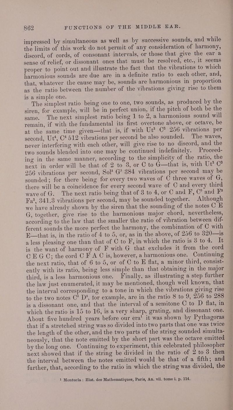impressed by simultaneous as well as by successive sounds, and while the limits of this work do not permit of any consideration of harmony, discord, of cords, of consonant intervals, or those that give the ear a sense of relief, or dissonant ones that must be resolved, etc., it seems proper to point out and illustrate the fact that the vibrations to which harmonious sounds are due are in a definite ratio to each other, and, that, whatever the cause may be, sounds are harmonious in proportion as the ratio between the number of the vibrations giving rise to them is a simple one. The simplest ratio being one to one, two sounds, as produced by the siren, for example, will be in perfect union, if the pitch of both be the same. ‘The next simplest ratio being 1 to 2, a harmonious sound will remain, if with the fundamental its first overtone above, or octave, be at the same time given—that is, if with Ut* C® 256 vibrations per second, Ut*, C4 512 vibrations per second be also sounded. The waves, never interfering with each other, will give rise to no discord, and the two sounds blended into one may be continued indefinitely. Proceed- ing in the same manner, according to the simplicity of the ratio, the next in order will be that of 2 to 3, or C to G—that is, with Ut® C* 256 vibrations per second, Sol? G* 384 vibrations per second may be sounded; for there being for every two waves of C three waves of G, there will be a coincidence for every second wave of C and every third wave of G. The next ratio being that of 3 to 4, or C and F, C* and F° Fa3, 341.3 vibrations per second, may be sounded together. Although we have already shown by the siren that the sounding of the notes CE G, together, give rise to the harmonious major chord, nevertheless, according to the law that the smaller the ratio of vibration between dif- ferent sounds the more perfect the harmony, the combination of C with E—that is, in the ratio of 4 to 5, or, as in the above, of 256 to 320—is a less pleasing one than that of C to F, in which the ratio is 3 to4. It is the want of harmony of F with G that excludes it from the cord C EGC; the cord C F A C is, however, a harmonious one. Continuing the next ratio, that of 6 to 5, or of C to E flat, a minor third, consist- ently with its ratio, being less simple than that obtaining in the major third, is a less harmonious one. Finally. as illustrating a step further the law just enumerated, it may be mentioned, though well known, that the interval corresponding to a tone in which the vibrations giving rise to the two notes C* D*, for example, are in the ratio 8 to 9, 256 to 288 is a dissonant one, and that the interval of a semitone C to D flat, in which the ratio is 15 to 16, is a very sharp, grating, and dissonant one. About five hundred years before our era’ it was shown by Pythagoras that if a stretched string was so divided into two parts that one was twice the length of the other, and the two parts of the string sounded simulta-_ neously, that the note emitted by the short part was the octave emitted by the long one. Continuing to experiment, this celebrated philosopher next showed that if the string be divided in the ratio of 2 to 8 then the interval between the notes emitted would be that of a fifth; and further, that, according to the ratio in which the string was divided, the 1 Montucla: Hist. des Mathematiques, Paris, An. vii. tome i. p. 114.