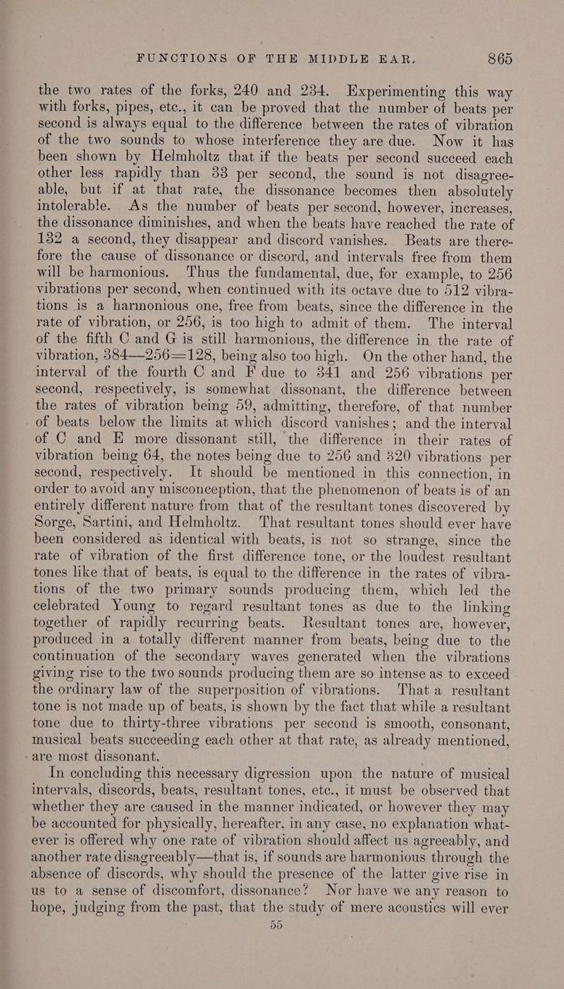 the two rates of the forks, 240 and 234. Experimenting this way with forks, pipes, etc., it can be proved that the number of beats per second is always equal to the difference between the rates of vibration of the two sounds to whose interference they are due. Now it hag been shown by Helmholtz that if the beats per second succeed each other less rapidly than 33 per second, the sound is not disagree- able, but if at that rate, the dissonance becomes then absolutely intolerable. As the number of beats per second, however, increases, the dissonance diminishes, and when the beats have reached the rate of 132 a second, they disappear and discord vanishes. Beats are there- fore the cause of dissonance or discord, and intervals free from them will be harmonious. Thus the fundamental, due, for example, to 256 vibrations per second, when continued with its octave due to 512 vibra- tions is a harmonious one, free from beats, since the difference in the rate of vibration, or 256, is too high to admit of them. The interval of the fifth C and G is still harmonious, the difference in the rate of vibration, 3884 —256—128, being also too high. On the other hand, the interval of the fourth C and F due to 341 and 256 vibrations per second, respectively, is somewhat dissonant, the difference between the rates of vibration being 59, admitting, therefore, of that number of beats below the limits at which discord vanishes; and the interval of C and E more dissonant still, the difference in their rates of vibration being 64, the notes being due to 256 and 320 vibrations per second, respectively. It should be mentioned in this connection, in order to avoid any misconception, that the phenomenon of beats is of an entirely different nature from that of the resultant tones discovered by Sorge, Sartini, and Helmholtz. That resultant tones should ever have been considered as identical with beats, is not so strange, since the rate of vibration of the first difference tone, or the loudest resultant tones like that of beats, is equal to the difference in the rates of vibra- tions of the two primary sounds producing them, which led the celebrated Young to regard resultant tones as due to the linking together of rapidly recurring beats. Resultant tones are, however, produced in a totally different manner from beats, being due to the continuation of the secondary waves generated when the vibrations giving rise to the two sounds producing them are so intense as to exceed the ordinary law of the superposition of vibrations. That a resultant tone is not made up of beats, is shown by the fact that while a resultant tone due to thirty-three vibrations per second is smooth, consonant, musical beats succeeding each other at that rate, as already mentioned, are most dissonant. . ; In concluding this necessary digression upon the nature of musical intervals, discords, beats, resultant tones, etc., it must be observed that whether they are caused in the manner indicated, or however they may be accounted for physically, hereafter, in any case, no explanation what- ever is offered why one rate of vibration should affect us agreeably, and another rate disagreeably—that is, if sounds are harmonious through the absence of discords, why should the presence of the latter give rise in us to a sense of discomfort, dissonance’ Nor have we any reason to hope, judging from the past, that the study of mere acoustics will ever 55