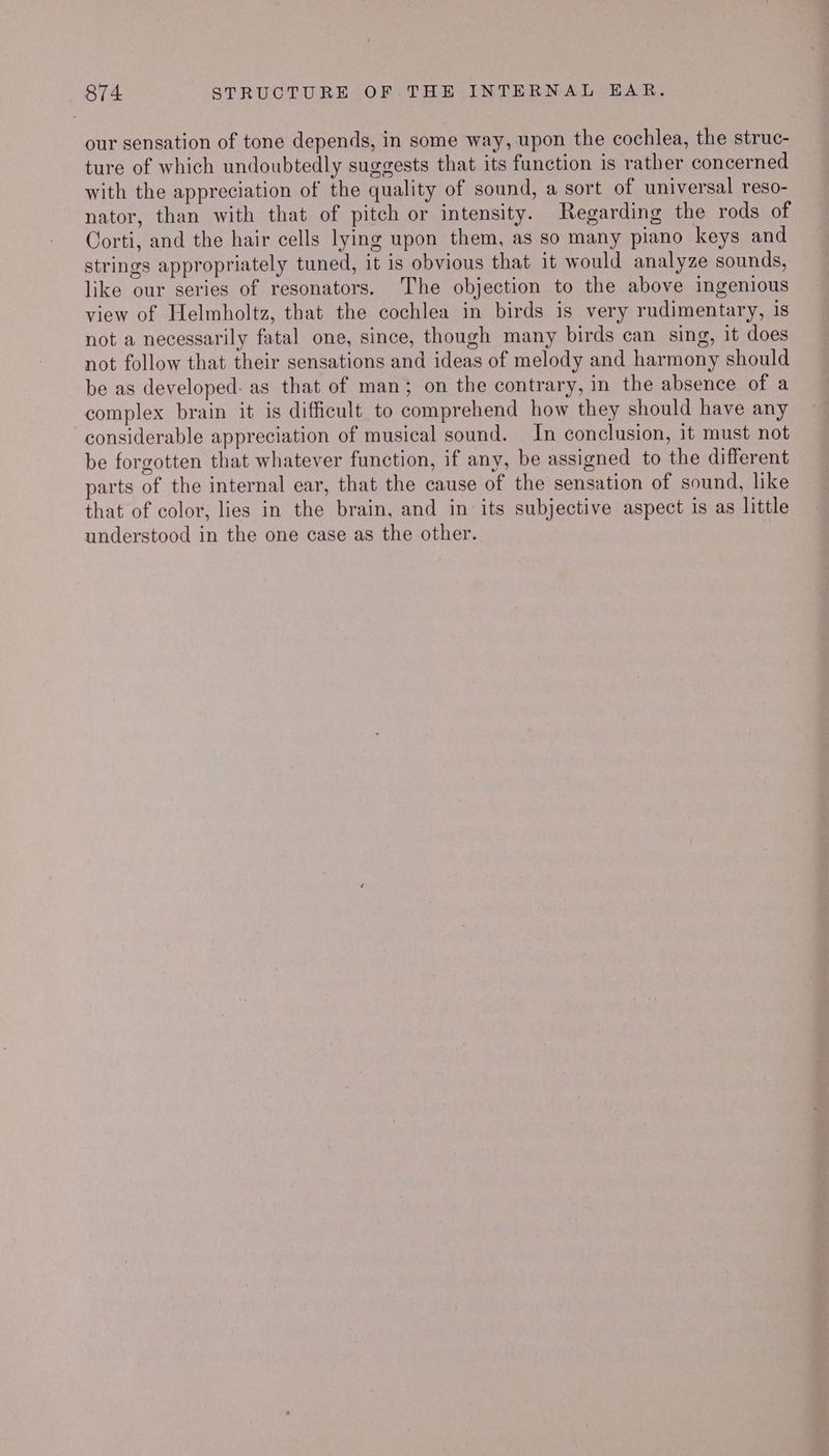 our sensation of tone depends, in some way, upon the cochlea, the struc- ture of which undoubtedly suggests that its function is rather concerned with the appreciation of the quality of sound, a sort of universal reso- nator, than with that of pitch or intensity. Regarding the rods of Corti, and the hair cells lying upon them, as so many piano keys and strings appropriately tuned, it is obvious that it would analyze sounds, like our series of resonators. The objection to the above ingenious view of Helmholtz, that the cochlea in birds is very rudimentary, is not a necessarily fatal one, since, though many birds can sing, it does not follow that their sensations and ideas of melody and harmony should be as developed: as that of man; on the contrary, in the absence of a complex brain it is difficult to comprehend how they should have any considerable appreciation of musical sound. In conclusion, it must not be forgotten that whatever function, if any, be assigned to the different parts of the internal ear, that the cause of the sensation of sound, like that of color, lies in the brain, and in its subjective aspect is as little understood in the one case as the other.