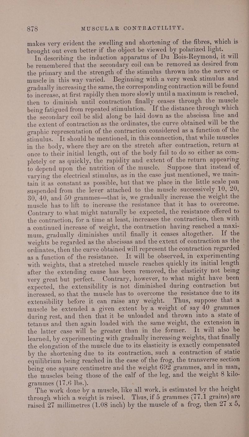 makes very evident the swelling and shortening of the fibres, which is © brought out even better if the object be viewed by polarized light. In describing the induction apparatus of Du Bois-Reymond, it will be remembered that the secondary coil can be removed as desired from the primary and the strength of the stimulus thrown into the nerve or muscle in this way varied. Beginning with a very weak stimulus and gradually increasing the same, the corresponding contraction will be found to increase, at first rapidly then more slowly until a maximum Is reached, then to diminish until contraction finally ceases through the muscle being fatigued from repeated stimulation. If the distance through which the secondary coil be slid along be laid down as the abscissa line and the extent of contraction as the ordinates, the curve obtained will be the graphic representation of the contraction considered as a function of the stimulus. It should be mentioned, in this connection, that while muscles in the body, where they are on the stretch after contraction, return at once to their initial length, out of the body fail to do so either as com- pletely or as quickly, the rapidity and extent of the return appearing to depend upon the nutrition of the muscle. Suppose that instead of. varying the electrical stimulus, as in the case Just mentioned, we main- tain it as constant as possible, but that we place in the little scale pan suspended from the lever attached to the muscle successively 10, 20, 30, 40, and 50 grammes—that is, we gradually increase the weight the muscle has to lift to increase the resistance that it has to overcome. Contrary to what might naturally be expected, the resistance offered to the contraction, for a time at least, increases the contraction, then with a continued increase of weight, the contraction having reached a maxi- mum, gradually diminishes until finally it ceases altogether. If the weights be regarded as the abscissas and the extent of contraction as the ordinates, then the curve obtained will represent the contraction regarded ; as a function of the resistance. It will be observed, in experimenting with weights, that a stretched muscle reaches quickly its initial length after the extending cause has been removed, the elasticity not being very great but perfect. Contrary, however, to what might have been expected, the extensibility is not diminished during contraction but increased, so that the muscle has to overcome the resistance due to its extensibility before it can raise any weight. Thus, suppose that a muscle be extended a given extent by a weight of say 40 grammes during rest, and then that it be unloaded and thrown into a state of tetanus and then again loaded with the same weight, the extension in the latter case will be greater than in the former. It will also be learned, by experimenting with gradually increasing weights, that finally the elongation of the muscle due to its elasticity is exactly compensated by the shortening due to its contraction, such a contraction of static equilibrium being reached in the case of the frog, the transverse section being one square centimetre and the weight 692 grammes, and in man, the muscles being those of the calf of the leg, and the weight 8 kilo- grammes (17.6 Ibs.). The work done by a muscle, like all work, is estimated by the height through which a weight is raised. Thus, if 5 grammes (77.1 grains) are raised 27 millimetres (1.08 inch) by the muscle of a frog, then 27 x 9,