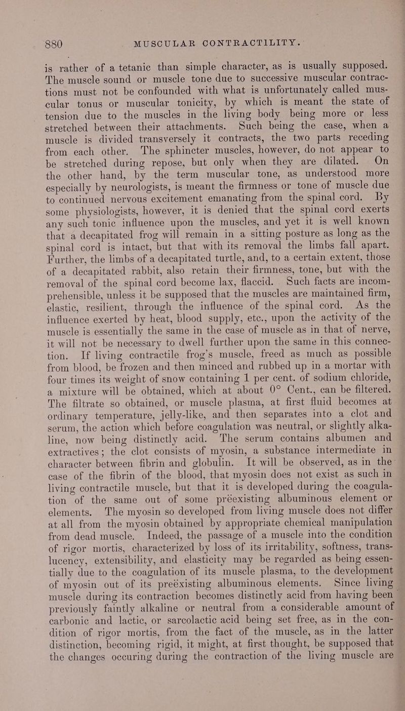 is rather of a tetanic than simple character, as is usually supposed. The muscle sound or muscle tone due to successive muscular contrac- tions must not be confounded with what is unfortunately called mus- cular tonus or muscular tonicity, by which is meant the state of tension due to the muscles in the living body being more or less stretched between their attachments. Such being the case, when a muscle is divided transversely it contracts, the two parts receding from each other. The sphincter muscles, however, do not appear to be stretched during repose, but only when they are dilated. On the other hand, by the term muscular tone, as understood more especially by neurologists, is meant the firmness or tone of muscle due to continued nervous excitement emanating from the spinal cord. By some physiologists, however, it is denied that the spinal cord exerts any such tonic influence upon the muscles, and yet it is well known that a decapitated frog will remain in a sitting posture as long as the spinal cord is intact, but that with its removal the limbs fall apart. Further, the limbs of a decapitated turtle, and, to a certain extent, those of a decapitated rabbit, also retain their firmness, tone, but with the removal of the spinal cord become lax, flaccid. Such facts are incom- prehensible, unless it be supposed that the muscles are maintained firm, elastic, resilient, through the influence of the spinal cord. As the influence exerted by heat, blood supply, etc., upon the activity of the muscle is essentially the same in the case of muscle as in that of nerve, it will not be necessary to dwell further upon the same in this connec- tion. If living contractile frog’s muscle, freed as much as possible from blood, be frozen and then minced and rubbed up in a mortar with four times its weight of snow containing 1 per cent. of sodium chloride, a mixture will be obtained, which at about 0° Cent., can be filtered. The filtrate so obtained, or muscle plasma, at first fluid becomes at ordinary temperature, jelly-like, and then separates into a clot and serum, the action which before coagulation was neutral, or slightly alka- line, now being distinctly acid. ‘The serum contains albumen and extractives; the clot consists of myosin, a substance intermediate in character between fibrin and globulin. It will be observed, as in the case of the fibrin of the blood, that myosin does not exist as such in living contractile muscle, but that it is developed during the coagula- tion of the same out of some préexisting albuminous element or elements. The myosin so developed from living muscle does not differ at all from the myosin obtained by appropriate chemical manipulation from dead muscle. Indeed, the passage of a muscle into the condition of rigor mortis, characterized by loss of its irritability, softness, trans- lucency, extensibility, and elasticity may be regarded as being essen- tially due to the coagulation of its muscle plasma, to the development of myosin out of its preéxisting albuminous elements. Since living muscle during its contraction becomes distinctly acid from having been previously faintly alkaline or neutral from a considerable amount of carbonic and lactic, or sarcolactic acid being set free, as in the con- dition of rigor mortis, from the fact of the muscle, as in the latter distinction, becoming rigid, it might, at first thought, be supposed that the changes occuring during the contraction of the living muscle are
