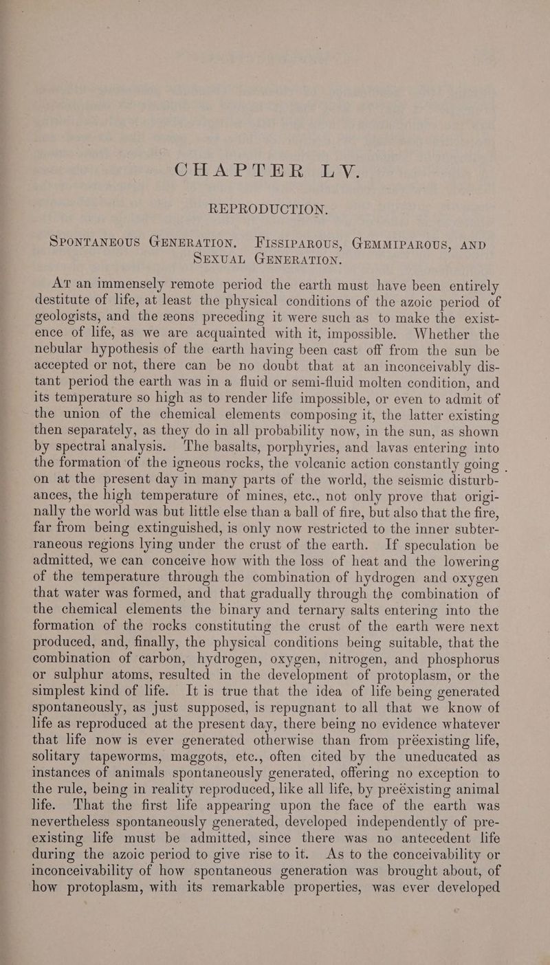 ir AvP ERs REPRODUCTION. SPONTANEOUS GENERATION, FISSIPAROUS, GEMMIPAROUS, AND SEXUAL GENERATION. AT an immensely remote period the earth must have been entirely destitute of life, at least the physical conditions of the azoic period of geologists, and the eons preceding it were such as to make the exist- ence of life, as we are acquainted with it, impossible. Whether the nebular hypothesis of the earth having been cast off from the sun be accepted or not, there can be no doubt that at an inconceivably dis- tant period the earth was in a fluid or semi-fluid molten condition, and its temperature so high as to render life impossible, or even to admit of the union of the chemical elements composing it, the latter existing then separately, as they do in all probability now, in the sun, as shown by spectral analysis. The basalts, porphyries, and lavas entering into the formation ‘of the igneous rocks, the volcanic action constantly going . on at the present day in many parts of the world, the seismic disturb- ances, the high temperature of mines, etc., not only prove that origi- nally the world was but little else than a ball of fire, but also that the fire, far from being extinguished, is only now restricted to the inner subter- raneous regions lying under the crust of the earth. If speculation be admitted, we can conceive how with the loss of heat and the lowering of the temperature through the combination of hydrogen and oxygen that water was formed, and that gradually through the combination of the chemical elements the binary and ternary salts entering into the formation of the rocks constituting the crust of the earth were next produced, and, finally, the physical conditions being suitable, that the combination of carbon, hydrogen, oxygen, nitrogen, and phosphorus or sulphur atoms, resulted in the development of protoplasm, or the simplest kind of life. It is true that the idea of life being generated spontaneously, as just supposed, is repugnant to all that we know of life as reproduced at the present day, there being no evidence whatever that life now is ever generated otherwise than from préexisting life, solitary tapeworms, maggots, etc., often cited by the uneducated as instances of animals spontaneously generated, offering no exception to the rule, being in reality reproduced, like all life, by preéxisting animal life. That the first life appearing upon the face of the earth was nevertheless spontaneously generated, developed independently of pre- existing life must be admitted, since there was no antecedent life during the azoic period to give rise to it. As to the conceivability or inconceivability of how spontaneous generation was brought about, of how protoplasm, with its remarkable properties, was ever developed