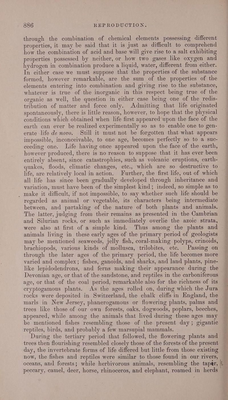 through the combination of chemical elements possessing different properties, it may be said that it is just as difficult to comprehend how the combination of acid and base will give rise to a salt exhibiting properties possessed by neither, or how two gases like oxygen and hydrogen in combination produce a liquid, water, different from either. In either case we must suppose that the properties of the substance formed, however remarkable, are the sum of the properties of the elements entering into combination and giving rise to the substance, whatever is true of the inorganic in this respect being true of the organic as well, the question in either case being one of the redis- tribution of matter and force only. Admitting that life originated spontaneously, there is little reason, however, to hope that the physical conditions which obtained when life first appeared-upon the face of the earth can ever be realized experimentally so as to enable one to gen- erate life de novo. Still it must not be forgotten that what appears impossible, inconceivable, to one age, becomes perfectly so to a suc- ceeding one. Life having once appeared upon the face of the earth, however produced, there is no reason to suppose that it has ever been entirely absent, since catastrophies, such as volcanic eruptions, earth- quakes, floods, climatic changes, etc., which are so destructive to life, are relatively local in action. Further, the first life, out of which all life has since been gradually developed through inheritance and variation, must have been of the simplest kind; indeed, so simple as to _ make it difficult, if not impossible, to say whether such life should be regarded as animal or vegetable, its characters being intermediate between, and partaking of the nature of both plants and animals. The latter, judging from their remains as presented in the Cambrian and Silurian rocks, or such as immediately overlie the azoic strata, were also at first of a simple kind. Thus among the plants and animals living in these early ages of the primary period of geologists may be mentioned seaweeds, jelly fish, coral-making polyps, crinoids, brachiopods, various kinds of mollusca, trilobites, etc. Passing on through the later ages of the primary period, the life becomes more varied and complex; fishes, ganoids, and sharks, and land plants, pine- like lepidodendrons, and ferns making their appearance during the Devonian age, or that of the sandstone, and reptiles in the carboniferous age, or that of the coal period, remarkable also for the richness of its cryptogamous plants. As the ages rolled on, during which the Jura rocks were deposited in Switzerland, the chalk cliffs in England, the marls in New Jersey, phanerogamous or flowering plants, palms and trees like those of our own forests, oaks, dogwoods, poplars, beeches, appeared, while among the animals that lived during these ages may be mentioned fishes resembling those of the present day; gigantic reptiles, birds, and probably a few marsupial mammals. During the tertiary period that followed, the flowering plants and trees then flourishing resembled closely those of the forests of the present day, the invertebrate forms of life differed but little from those existing now, the fishes and reptiles were similar to those found in our rivers, oceans, and forests; while herbivorous animals, resembling the taper, i peccary, camel, deer, horse, rhinoceros, and elephant, roamed in herds