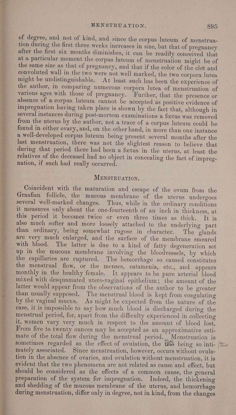 - ws ae MENSTRUATION. 895 of degree, and not of kind, and since the corpus luteum of menstrua- tion during the first three weeks increases in size, but that of pregnancy after the first six months diminishes, it can be readity conceived that at a particular moment the corpus luteum of menstruation might be of the same size as that of pregnancy, and that if the color of the clot and convoluted wall in the two were not well marked, the two corpora lutea might be undistinguishable. At least such has been the experience of the author, in comparing numerous corpora lutea of menstruation of various ages with those of pregnancy. Further, that the presence or absence of a corpus luteum cannot be accepted as positive evidence of impregnation having taken place is shown by the fact that, although in several instances during post-mortem examinations a foctus was removed from the uterus by the author, not a trace of a corpus luteum could be found in either ovary, and, on the other hand, in more than one instance a well-developed corpus luteum being present several months after the last menstruation, there was not the slightest reason to believe that during that period there had been a foetus in the uterus, at least the relatives of the deceased had no object in concealing the fact of impreg- nation, if such had really occurred. MENSTRUATION. Coincident with the maturation and escape of the ovum from the Graafian follicle, the mucous membrane of the uterus undergoes several well-marked changes. Thus, while in the ordinary conditions it measures only about the one-fourteenth of an inch in thickness, at this period it becomes twice or even three times as thick. It is also much softer and more loosely attached to the underlying part are very much enlarged, and the surface of the membrane smeared with blood. The latter is due to a kind of fatty degeneration set up in the mucous membrane involving the bloodvessels, by which the capillaries are ruptured. The hemorrhage so caused constitutes the menstrual flow, or the menses, catamenia, etc., and appears monthly in the healthy female. It appears to be pure arterial blood mixed with desquamated utero-vaginal epithelium; the amount of the latter would appear from the observations of the author to be greater than usually supposed. The menstrual blood is kept from coagulating by the vaginal mucus. As might be expected from the nature of the case, it is impossible to say how much blood is discharged during the menstrual period, for, apart from the difficulty experienced in collecting it, women vary very much in respect to the amount of blood lost. From five to twenty ounces may be accepted as an approximative esti- mate of the total flow during the menstrual period. Menstruation is tion in the absence of ovaries, and ovulation without menstruation, it is evident that the two phenomena are not related as cause and effect, but should be considered as the effects of a common cause, the general preparation of the system for impregnation. Indeed, the thickening and shedding of the mucous membrane of the uterus, and hemorrhage