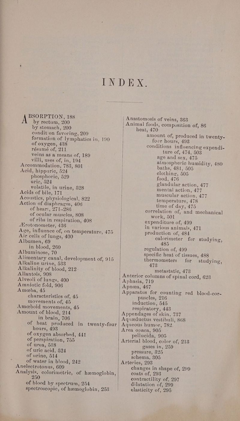 BSORPTION, 188 by rectum, 200 by stomach, 200 condit'on favoring, 209 formation of lymphatics in, 190 of oxygen, 438 résumé of, 211 veins as a means of, 189 villi, uses of, in, 194 Accommodation, 783, 801 Acid, hippuric, 524 phosphoric, 529 uric, 524 volatile, in urine, 528 Acids of bile, 171 Acoustics, physiological, 822 Action of diaphragm, 406 of heart, 271-286 of ocular muscles, 808 of ribs in respiration, 408 sHrotonometer, 436 Ave, influence of, on temperature, 475 Air cells of lungs, 400 Albumen, 69 in blood, 260 Albuminose, 70 Alimentary canal, development of, 915 Alkaline urine, 533 Alkalinity of blood, 212- Allantois, 908 Alveoli of lungs, 400 Amniotic fold, 906 Amoeba, 45 characteristics of, 45 movements of, 45 Ameeboid movements, 45 Amount of blood, 214 in brain, 706 of heat produced in twenty-four hours, 493 of oxygen absorbed, 441 of perspiration, 755 of urea, 518 of urie acid, 524 of urine, 514 of water in blood, 242 Anelectrotonus, 609 Analysis, colorimetric, of hemoglobin, 250 of blood by spectrum, 254 spectroscopic, of hemoglobin, 253 | Anastomosis of veins, 363 Animal foods, compusition of, 86 heat, 470 amount of, produced in twenty- | four hours, 493 conditions influencing expendi- ture of, 474, 503 age and sex, 475 | atmospheric humidity, 480 | baths, 481, 505 clothing, 505 food, 476 glandular action, 477 mental action, 477 temperature, 478 time of day, 475 work, 501 expenditure of, 499 in various animals, 471 production of, 484 calorimeter for studying, 485 regulation of, 499 specific heat of tissues, 488 thermometers for studying, 473 metastatic, 473 Anterior columns of spinal cord, 623 Apnoea, 467 Apparatus for counting red blood-cor- puscles, 216 induction, 545 respiratory, 448 Appendages of skin, 737 Aqueductus vestibuli, 868 Aqueous humor, 782. Area opaca, 905 pellucida, 905 Arterial blood, color of, 218 gases in, 259 pressure, 325 schema, 805 Arteries, 293 changes in shape of, 2119 coats of, 293 contractility of, 297 dilatation of, 299 elasticity of, 295