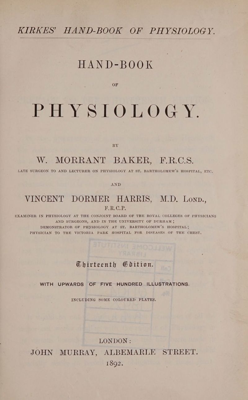KIRKES’ HAND-BOOK OF PHYSIOLOGY. HAN D-BOOK eee sl Onl O: GY. BY Wet MORRANT BAKER, -F.R.G.8, LATE SURGEON TO AND LECTURER ON PHYSIOLOGY AT ST. BARTHOLOMEW’S HOSPITAL, ETC, AND VINCENT DORMER HARRIS, M.D. Lonp., POP EXAMINER IN PHYSIOLOGY AT THE CONJOINT BOARD OF THE ROYAL COLLEGES OF PHYSICIANS AND SURGEONS, AND IN THE UNIVERSITY OF DURHAM ; DEMONSTRATOR OF PHYSIOLOGY AT ST. BARTHOLOMEW’S HOSPITAL 5 PHYSICIAN TO THE VICTORIA PARK HOSPITAL FOR DISEASES OF THE CHEST. @hirteenth Gdition. WITH UPWARDS OF FIVE HUNDRED ILLUSTRATIONS. INCLUDING SOME COLOURED PLATES. LONDON : JOHN MURRAY, ALBEMARLE STREET. 1892.