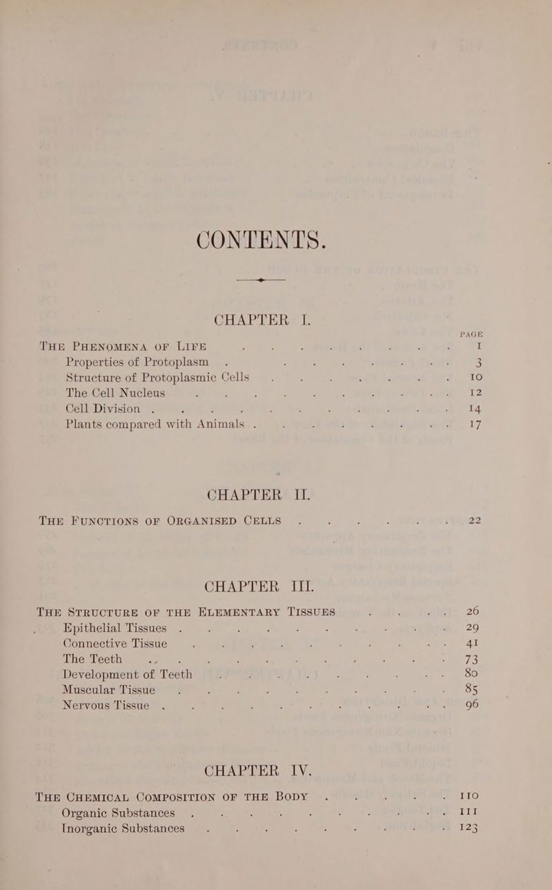 CONTENTS. CHAPTER I. THE PHENOMENA OF LIVE , ; I Properties of Protoplasm . : ; , ; até 3 Structure of Protoplasmic Cells —. ‘ ‘ : 7. 1G The Cell Nucleus ; ‘ , ade “Fz Cell Division . : 5 , : , : : t “i4 Plants compared with Animals . ; ' é ; eid. l7 CHAPTER II. THE FUNCTIONS OF ORGANISED CELLS 22 CHAPTER III. THE STRUCTURE OF THE ELEMENTARY TISSUES ; ; win. 26 Epithelial Tissues . : ; : ; : : : : *& 29 Connective Tissue ; : , ; ’ ; ett AE The Teeth sinh | ph ; ; : P SE Development of Teeth : : ie gee Muscular Tissue 85 Nervous Tissue . . : , ; : : : ; oA AION OG CHAPTER IV. THE CHEMICAL COMPOSITION OF THE BODY . ; : : mein Organic Substances III Inorganic Substances 123