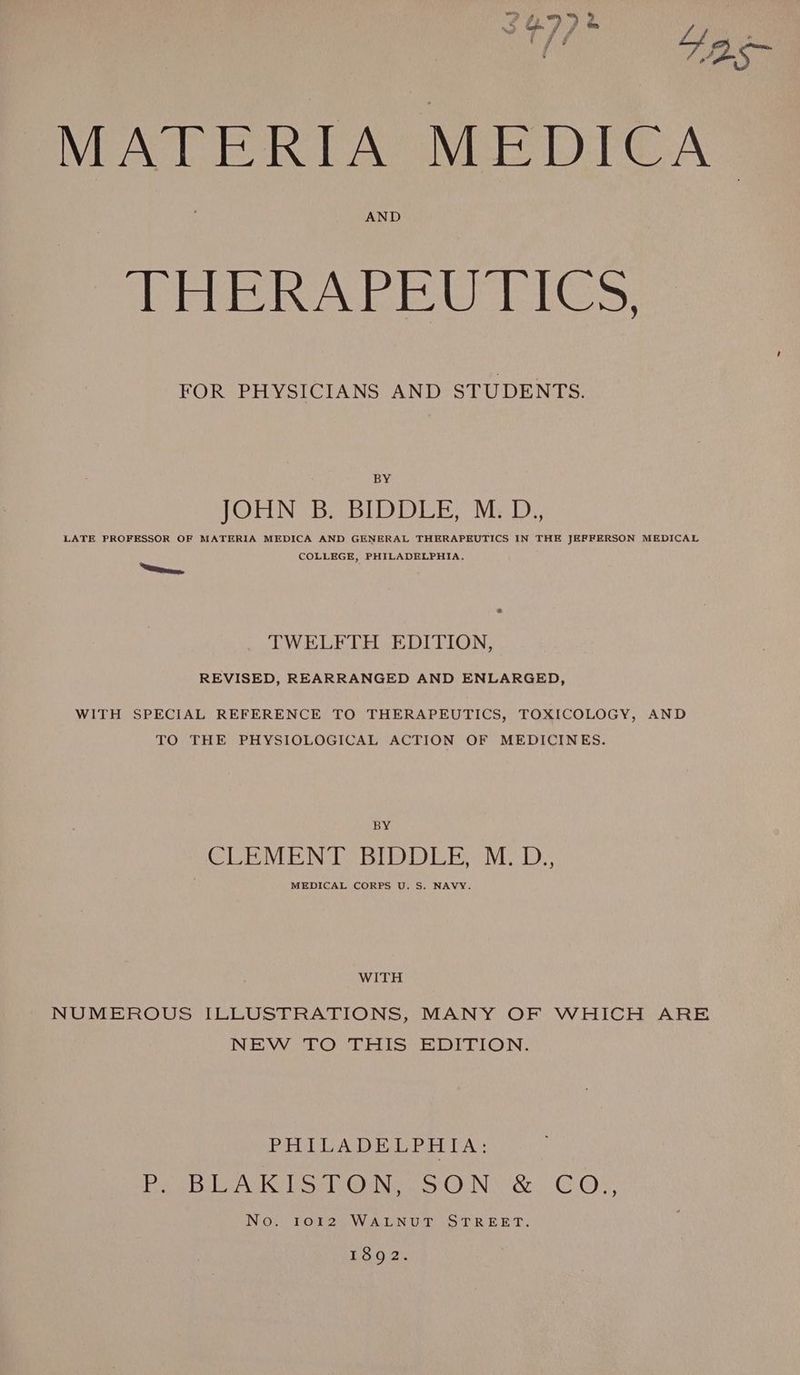 ae pe MATERTA “MEDICA AND THERAPEUTICS, FOR PHYSICIANS AND STUDENTS. BY JOHN B. BIDDLE, M.D., LATE PROFESSOR OF MATERIA MEDICA AND GENERAL THERAPEUTICS IN THE JEFFERSON MEDICAL COLLEGE, PHILADELPHIA. TWELFTH EDITION, REVISED, REARRANGED AND ENLARGED, WITH SPECIAL REFERENCE TO THERAPEUTICS, TOXICOLOGY, AND TO THE PHYSIOLOGICAL ACTION OF MEDICINES. BY CISRNTE NOEL ec Ly. MEDICAL CORPS U. S. NAVY. WITH NUMEROUS ILLUSTRATIONS, MANY OF WHICH ARE NEW TO THIS EDITION. PHILADELPHIA: arias a NGS eG ie ON Oc. GG) ss, NO UEOEOW AGNUEE STREET. 1892.