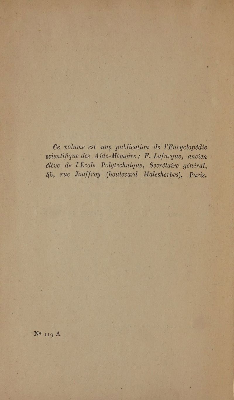 Ce volume est une publication de l'Encyclopédie scientifique des Aide-Mémoire ; F. Lafargue, ancien élève de l’École Polytechnique, Secrétaire général, 46, rue Jouffroy (boulevard Malesherbes), Paris. Ne 119 A
