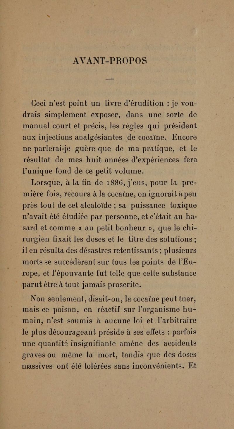 AVANT-PROPOS Ceci n’est point un livre d’érudition : je vou- drais simplement exposer, dans une sorte de manuel court et précis, les règles qui président aux injections analgésiantes de cocaïne. Encore ne parlerai-je guère que de ma pratique, et le résultat de mes huit années d’expériences fera l’unique fond de ce petit volume. Lorsque, à la fin de 1886, j'eus, pour la pre- mière fois, recours à la cocaïne, on ignorait à peu près tout de cet alcaloïde ; sa puissance toxique n’avait été éludiée par personne, et c'était au ha- sard et comme « au petit bonheur », que le chi- rurgien fixait les doses et le titre des solutions ; ilen résulta des désastres retentissants ; plusieurs morts se succédèrent sur tous les points de l’Eu- rope, et l'épouvante fut telle que celte substance parut être à tout jamais proscrite. Non seulement, disait-on, la cocaïne peut tuer, mais ce poison, en réactif sur l’organisme hu- main, n’est soumis à aucune loi et l'arbitraire le plus décourageant préside à ses effets : parfois une quantité insignifiante amène des accidents graves ou même la mort, tandis que des doses massives ont élé tolérées sans inconvénients. Et
