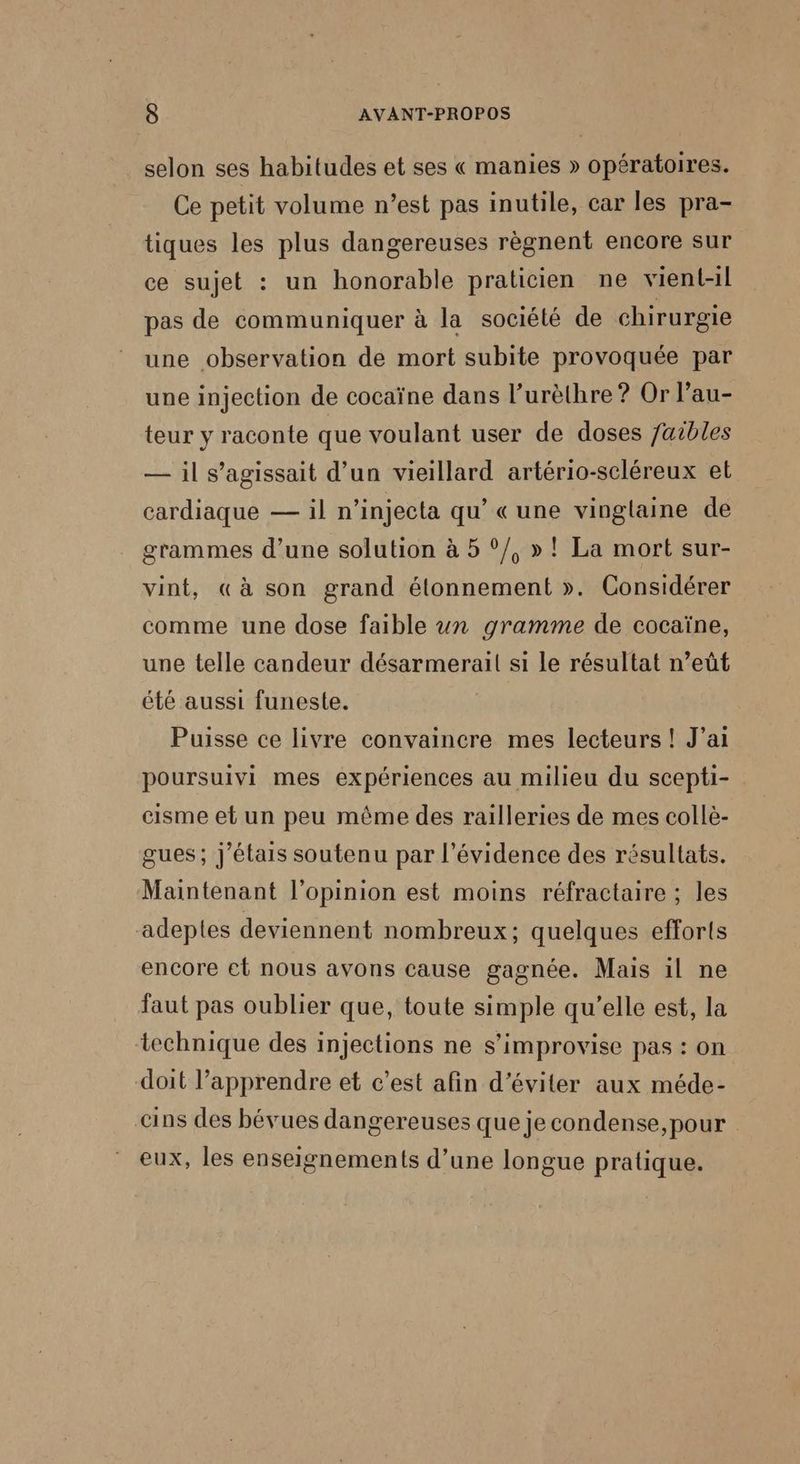 selon ses habitudes et ses « manies » opératoires. Ce petit volume n’est pas inutile, car les pra- tiques les plus dangereuses règnent encore sur ce sujet : un honorable praticien ne vient-il pas de communiquer à la société de chirurgie une observation de mort subite provoquée par une injection de cocaïne dans l’urèthre ? Or l’au- teur y raconte que voulant user de doses 7aibles — il s’agissait d’un vieillard artério-scléreux et cardiaque — il n’injecta qu’ « une vinglaine de grammes d’une solution à 5 °/, »! La mort sur- vint, « à son grand étonnement ». Considérer comme une dose faible un gramme de cocaïne, une telle candeur désarmerail si le résultat n’eût été aussi funeste. Puisse ce livre convaincre mes lecteurs ! J'ai poursuivi mes expériences au milieu du scepti- cisme et un peu même des railleries de mes collè- gues; j'étais soutenu par l'évidence des résultats. Maintenant l'opinion est moins réfractaire ; les adeptes deviennent nombreux: quelques efforts encore et nous avons cause gagnée. Mais il ne faut pas oublier que, toute simple qu’elle est, la technique des injections ne s’improvise pas : on doit l’apprendre et c'est afin d'éviter aux méde- cins des bévues dangereuses que je condense, pour eux, les enseignements d’une longue pratique.