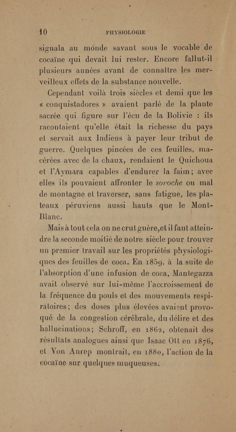 signala au monde savant sous le vocable de cocaïne qui devait lui rester. Encore fallut-1l plusieurs années avant de connaître les mer- veilleux effets de la substance nouvelle. Cependant voilà trois siècles et demi que les” « conquistadores » avaient parlé de la plante sacrée qui figure sur l’écu de la Bolivie : ils racontaient qu’elle était la richesse du pays et servait aux Indiens à payer leur tribut de guerre. Quelques pincées de ces feuilles, ma- _cérées avec de la chaux, rendaient le Quichoua et l’Aymara capables d’endurer la faim; avec elles ils pouvaient affronter le soroche ou mal de montagne et traverser, sans fatigue, les pla- teaux péruviens aussi hauts que le Mont- Blanc. | Mais à tout cela on ne crut guère,etil faut attein- dre la seconde moitié de notre siècle pour trouver un premier travail sur les propriétés physiologi- ques des feuilles de coca. En 1859, à la suite de l'absorption d’une infusion de coca, Mantegazza avait observé sur lui-même l'accroissement de la fréquence du pouls et des mouvements respi- raloires; des doses plus élevées avaient provo- qué de la congestion cérébrale, du délire et des hallucinations; Schroff, en 1862, obtenait des résullats analogues ainsi que Isaac Olt en 1896, et Von Anrep montrait, en 1880, l’action de la cocaïne sur quelques muqueuses: