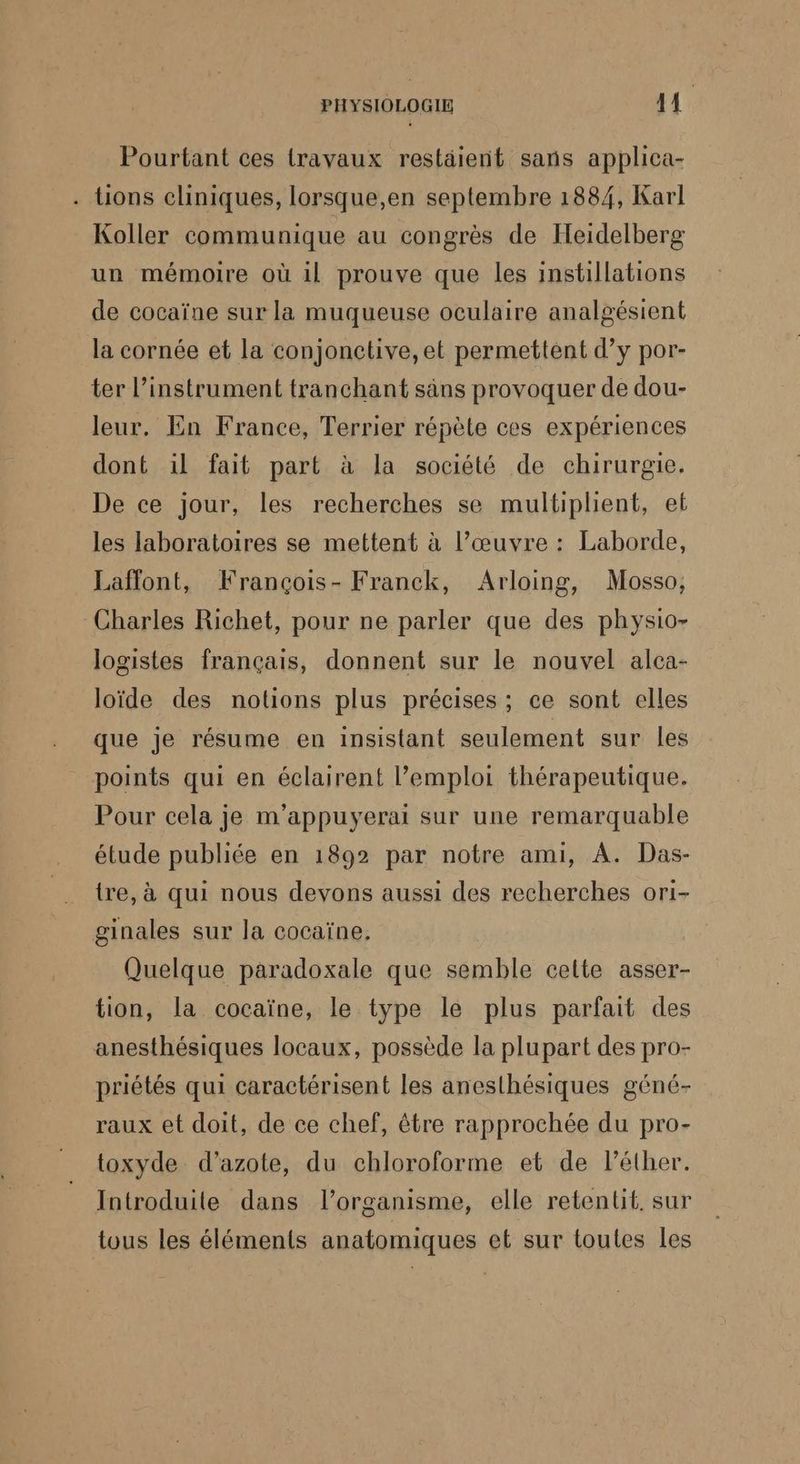 Pourtant ces travaux restäient sans applica- . tions cliniques, lorsque,en septembre 1884, Karl Koller communique au congrès de Heidelberg un mémoire où il prouve que les instillations de cocaïne sur la muqueuse oculaire analgésient la cornée et la conjonctive, et permettent d’y por- ter l'instrument tranchant säns provoquer de dou- leur. En France, Terrier répète ces expériences dont ïl fait part à la société de chirurgie. De ce jour, les recherches se multiplient, et les laboratoires se mettent à l’œuvre : Laborde, Laffont, François- Franck, Arloing, Mosso, Charles Richet, pour ne parler que des physio- logistes français, donnent sur le nouvel alca- loïde des notions plus précises ; ce sont elles que je résume en insistant seulement sur Îles points qui en éclairent l'emploi thérapeutique. Pour cela je m’'appuyerai sur une remarquable étude publiée en 1892 par notre ami, A. Das- tre, à qui nous devons aussi des recherches ori- ginales sur la cocaïne, Quelque paradoxale que semble celte asser- tion, la cocaïne, le type le plus parfait des anesthésiques locaux, possède la plupart des pro- priétés qui caractérisent les anesthésiques géné- raux et doit, de ce chef, être rapprochée du pro- toxyde d'azote, du chloroforme et de léther. Introduite dans l'organisme, elle retentit, sur tous les éléments anatomiques et sur toutes les