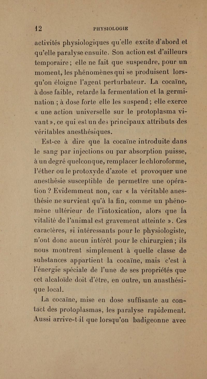 activités physiologiques qu'elle excite d’abord et qu’elle paralyse ensuite, Son action est d’ailleurs temporaire; elle ne fait que suspendre, pour un moment, les phénomènes qui se produisent lors- qu’on éloigne l’agent perturbaleur. La cocaïne, à dose faible, retarde la fermentation et la germi- nation ; à dose forte elle les suspend ; elle exerce « une action universelle sur le protoplasma vi- vant»,ce qui est un des principaux attributs des véritables anesthésiques. Est-ce à dire que la cocaïne introduite dans le sang par injections ou par absorption puisse, à un degré quelconque, remplacer lechloroforme, l’éther ou le protoxyde d'azote et provoquer une anesthésie suscepuible de permettre une opéra- tion ? Evidemment non, car « la véritable anes- thésie ne survient qu’à la fin, comme un phéno- mène ultérieur de l’intoxication, alors que la vitalité de l'animal est gravement atteinte ». Ces caraclères, si intéressants pour le physiologiste, n'ont donc aucun intérêt pour le chirurgien; ils nous montrent simplement à quelle classe de substances appartient la cocaïne, mais c’est à l'énergie spéciale de l’une de ses propriétés que cet alcaloïde doit d’être, en outre, un anasthési- que local. La cocaïne, mise en dose suffisante au con- tact des protoplasmas, les paralyse rapidement. Aussi arrive-{-il que lorsqu'on badigeonne avec