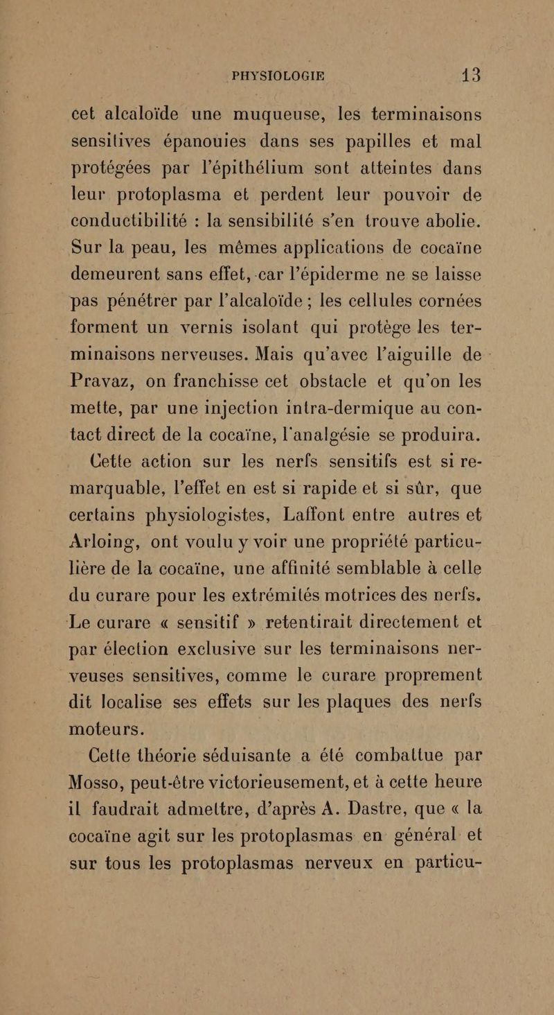 cet alcaloïde une muqueuse, les terminaisons sensilives épanouies dans ses papilles et mal protégées par l’épithélium sont atteintes dans leur protoplasma et perdent leur pouvoir de conductibilité : la sensibilité s’en trouve abolie. Sur la peau, les mêmes applications de cocaïne demeurent sans effet, -car l’épiderme ne se laisse pas pénétrer par l’alcaloïde ; les cellules cornées forment un vernis isolant qui protège les ter- minaisons nerveuses. Mais qu'avec l'aiguille de Pravaz, on franchisse cet obstacle et qu'on les mette, par une injection intra-dermique au con- tact direct de la cocaïne, l'analgésie se produira. Cette action sur les nerfs sensitifs est si re- marquable, l'effet en est si rapide et si sûr, que certains physiologistes, Laffont entre autres et Arloing, ont voulu y voir une propriété particu- lière de la cocaïne, une affinité semblable à celle du curare pour les extrémités motrices des nerfs. Le curare « sensitif » retentirait directement et par élection exclusive sur les terminaisons ner- veuses sensitives, comme le curare proprement dit localise ses effets sur les plaques des nerfs moteurs. Cette théorie séduisante a été combaltue par Mosso, peut-être victorieusement, et à cette heure il faudrait admettre, d’après A. Dastre, que « la cocaïne agit sur les protoplasmas en général et sur tous les protoplasmas nerveux en particu-