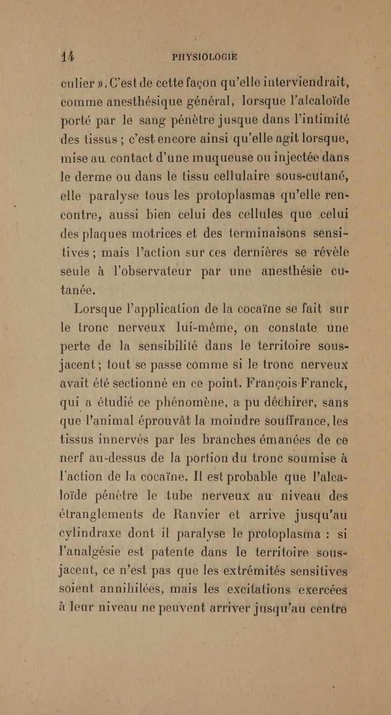 culier », C’est de cette façon qu’elle interviendrait, comme anesthésique général, lorsque l’alealoïde porté par le sang pénètre jusque dans l'intimité des tissus ; c’est encore ainsi qu’elle agit lorsque, mise au contact d’une muqueuse ou injectée dans le derme ou dans le tissu cellulaire sous-cutané, elle paralyse tous les protoplasmas qu’elle ren- contre, aussi bien celui des cellules que celui des plaques motrices et des terminaisons sensi- tives ; mais l’action sur ces dernières se révèle seule à l'observateur par une anesthésie cu- tanée. Lorsque l'application de la cocaïne se fait sur le tronc nerveux lui-même, on constate une perte de la sensibilité dans le territoire sous- jacent ; tout se passe comme si le tronc nerveux avait été sectionné en ce point. François Franck, qui à étudié ce phénomène, a pu déchirer, sans que l’animal éprouvât la moindre souffrance, les tissus innervés par les branches émanées de ce nerf au-dessus de la portion du trone soumise à l'action de la cocaïne. Il est probable que l’alca- loïde pénètre le tube nerveux au niveau des étranglements de Ranvier et arrive jusqu’au cylindraxe dont il paralyse le protoplasima : si l’analgésie est patente dans le territoire sous: jacent, ce n’est pas que les extrémités sensitives soient annihilées, mais les excitations exercées à Jeur niveau ne peuvent arriver jusqu’au centre