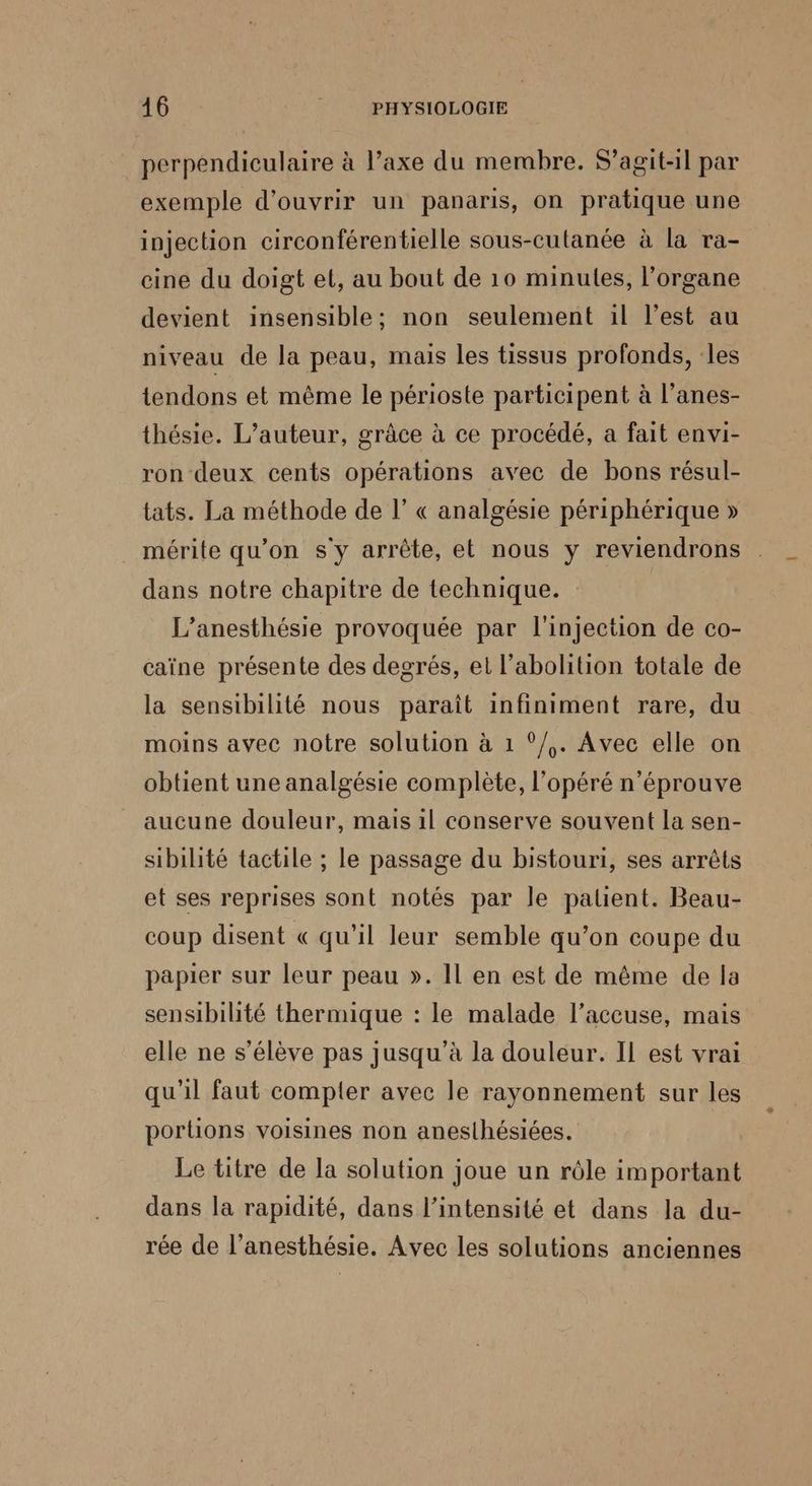 perpendiculaire à l’axe du membre. S'agit-il par exemple d'ouvrir un panaris, on pratique une injection circonférentielle sous-cutanée à la ra- cine du doigt et, au bout de 10 minutes, l’organe devient insensible; non seulement il l’est au niveau de la peau, mais les tissus profonds, les tendons et même le périoste participent à l’anes- thésie. L'auteur, grâce à ce procédé, a fait envi- ron deux cents opérations avec de bons résul- tats. La méthode de l’ « analgésie périphérique » mérite qu’on s'y arrête, et nous y reviendrons dans notre chapitre de technique. L’anesthésie provoquée par l'injection de co- caïne présente des degrés, et l'abolition totale de la sensibilité nous paraît infiniment rare, du moins avec notre solution à 1 °/,. Avec elle on obtient une analgésie complète, l’'opéré n'éprouve aucune douleur, mais il conserve souvent la sen- sibilité tactile ; le passage du bistouri, ses arrêts et ses reprises sont notés par le patent. Beau- coup disent « qu'il leur semble qu’on coupe du papier sur leur peau ». Il en est de même de la sensibilité thermique : le malade l’accuse, mais elle ne s’élève pas jusqu’à la douleur. Il est vrai qu'il faut compter avec le rayonnement sur les portions voisines non anesthésiées. Le titre de la solution joue un rôle important dans la rapidité, dans l'intensité et dans la du- rée de l’anesthésie. Avec les solutions anciennes