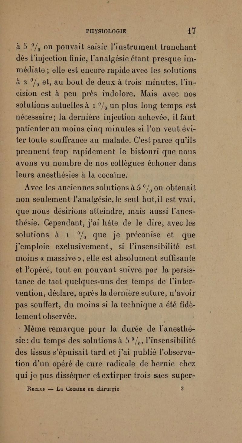 * à 5 ?/, on pouvait saisir linstrument tranchant dès l’injection finie, l’analgésie étant presque im- médiale ; elle est encore rapide avec les solutions à 2 °/, et, au bout de deux à trois minutes, l’in- cision est à peu près indolore. Mais avec nos solutions actuelles à 1 °/, un plus long temps est nécessaire ; la dernière injection achevée, il faut patienter au moins cinq minutes si l’on veut évi- ter toute souffrance au malade. C’est parce qu’ils prennent trop rapidement le bistouri que nous avons vu nombre de nos collègues échouer dans leurs anesthésies à la cocaïne. Avec les anciennes solutions à 5 °/, on obtenait non seulement l’analgésie, le seul but,il est vrai, que nous désirions atleindre, mais aussi l’anes- thésie. Cependant, j'ai hâte de le dire, avec les solutions à 1 ‘/, que je préconise et que j'emploie exclusivement, si l’insensibilité est moins « massive », elle est absolument suffisante et l’opéré, tout en pouvant suivre par la persis- tance de tact quelques-uns des temps de l’inter- vention, déclare, après la dernière suture, n’avoir pas souffert, du moins si la technique a été fidè- lement observée. ; : Même remarque pour la durée de l'anesthé- sie : du temps des solutions à 5 °/,, l’insensibilité des tissus s’épuisait tard et j’ai publié l’observa- tion d’un opéré de cure radicale de hernie chez qui je pus disséquer et extirper trois sacs super- Reczus — La Cocaïne en chirurgie 2