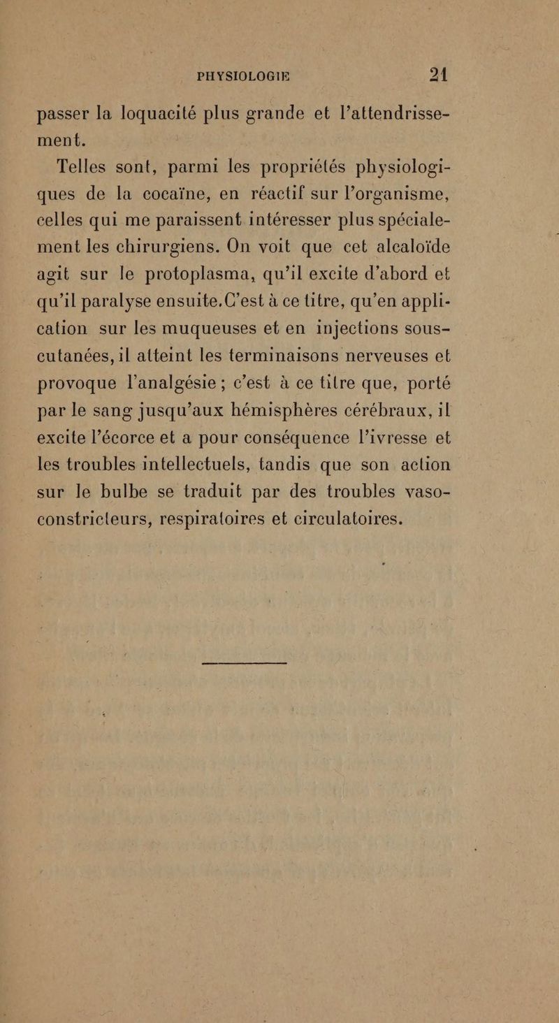 passer la loquacité plus grande et l’attendrisse- ment. Telles sont, parmi les propriétés physiologi- ques de la cocaïne, en réactif sur l’organisme, celles qui me paraissent intéresser plus spéciale- ment les chirurgiens. On voit que cet alcaloïde agit sur le protoplasma, qu’il excite d’abord et qu’il paralyse ensuite, C’est à ce litre, qu’en appli- cation sur les muqueuses et en injections sous- cutanées, il atteint les terminaisons nerveuses et provoque l’analgésie ; c'est à ce titre que, porté par le sang jusqu'aux hémisphères cérébraux, 1l excite l’écorce et a pour conséquence l'ivresse et les troubles intellectuels, tandis que son action sur le bulbe se traduit par des troubles vaso- constricleurs, respiraloires et circulatoires.