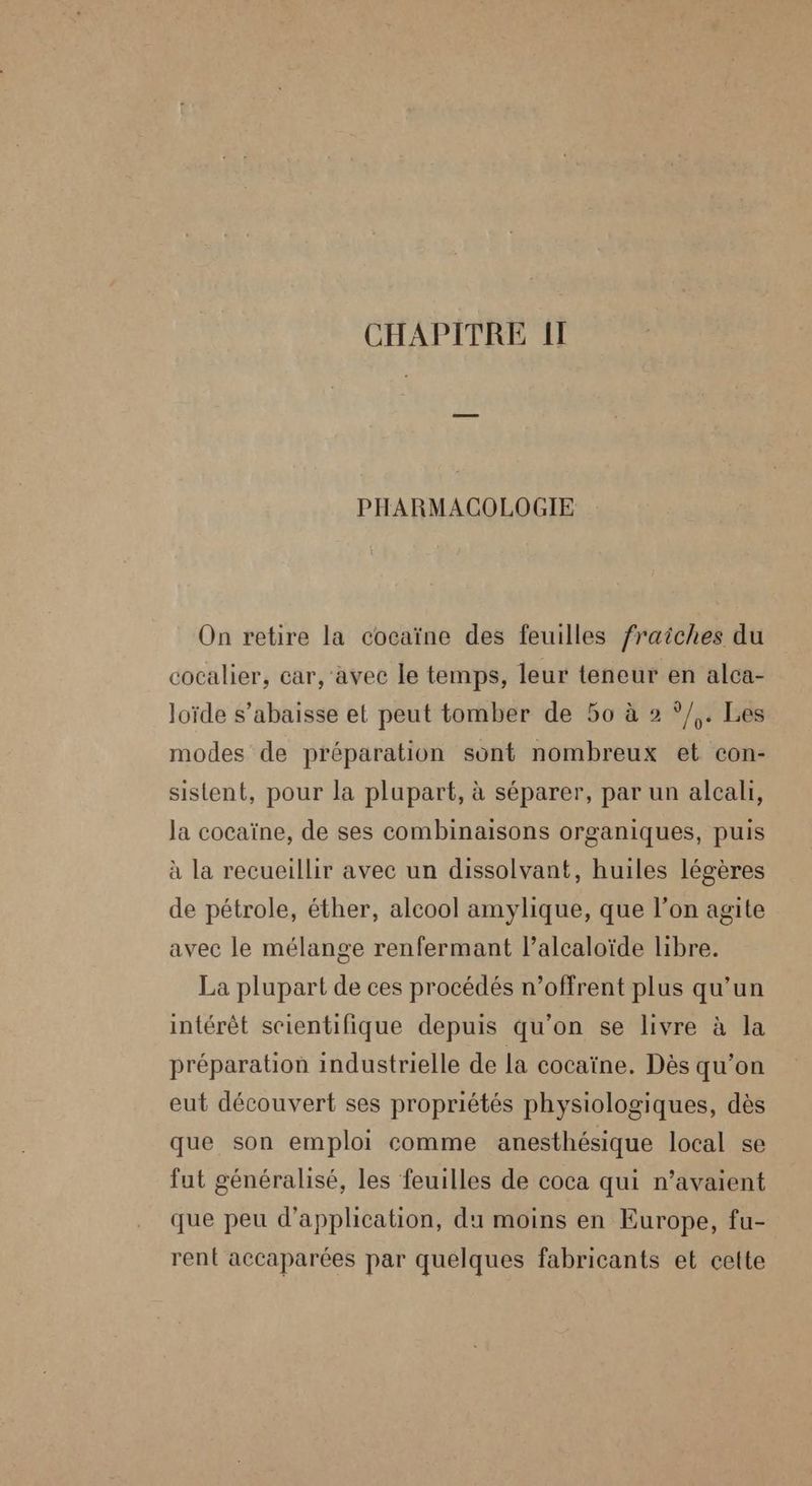 CHAPITRE II PHARMACOLOGIE On retire la cocaïne des feuilles fraîches du cocalier, car, 'avec le temps, leur teneur en alca- loïde s’abaisse et peut tomber de 50 à 2 ?/,. Les modes de préparation sont nombreux et con- sistent, pour la plupart, à séparer, par un alcali, la cocaïne, de ses combinaisons organiques, puis à la recueillir avec un dissolvant, huiles légères de pétrole, éther, alcool amylique, que l’on agite avec le mélange renfermant l’alcaloïde libre. La plupart de ces procédés n’offrent plus qu’un intérêt scientifique depuis qu’on se livre à la préparation industrielle de la cocaïne. Dès qu’on eut découvert ses propriétés physiologiques, dès que son emploi comme anesthésique local se fut généralisé, les feuilles de coca qui n’avaient que peu d'application, du moins en Europe, fu- rent accaparées par quelques fabricants et cette