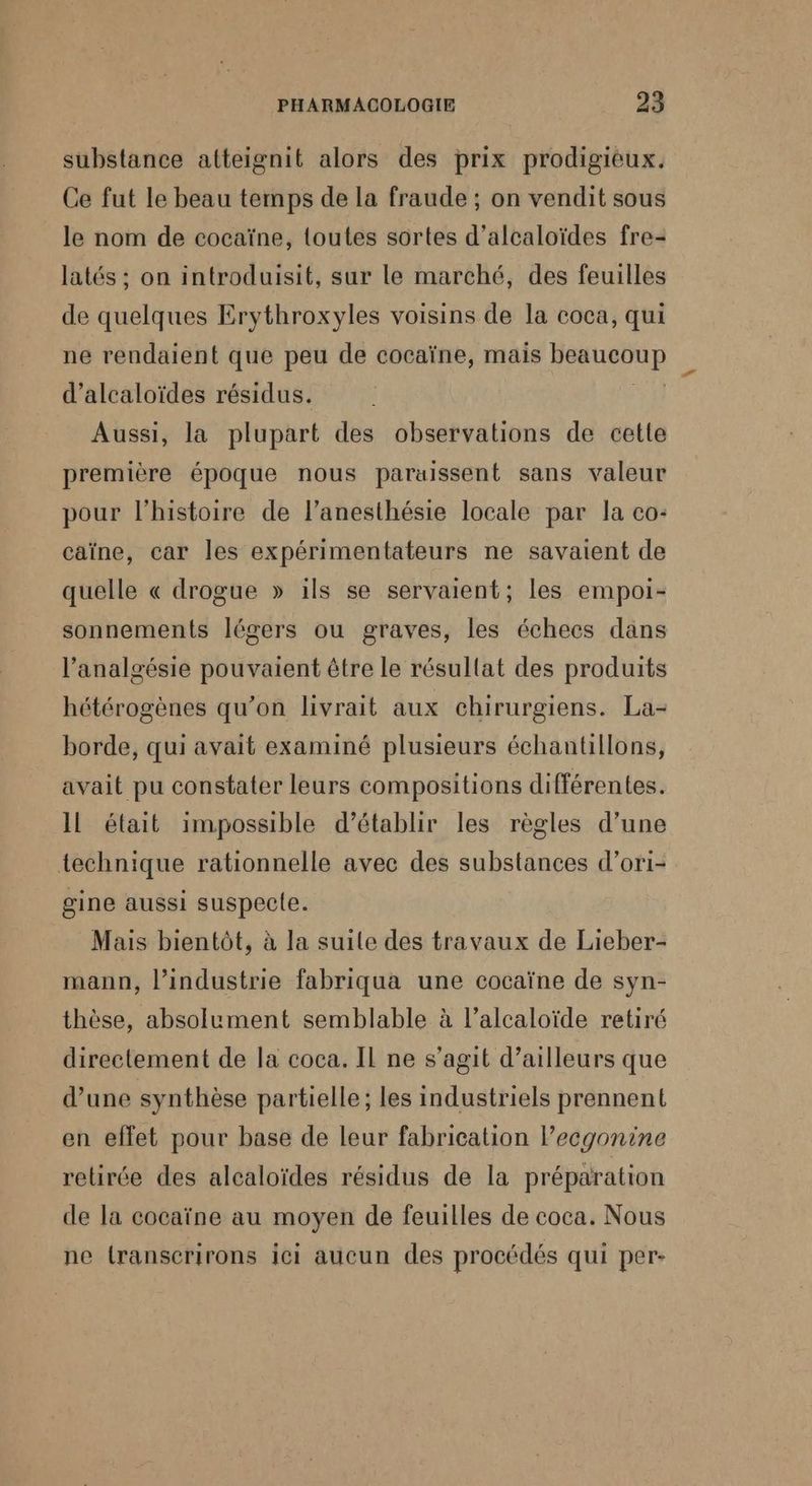 substance atteignit alors des prix prodigieux. Ce fut le beau temps de la fraude ; on vendit sous le nom de cocaïne, {outes sortes d’alcaloïdes fre- latés ; on introduisit, sur le marché, des feuilles de quelques Erythroxyles voisins de la coca, qui ne rendaient que peu de cocaïne, mais RARE d’alcaloïdes résidus. Aussi, la plupart des observations de cette première époque nous paraissent sans valeur pour l'histoire de l’anesthésie locale par la co: caïne, car les expérimentateurs ne savaient de quelle « drogue » ils se servaient; les empoi- sonnements légers ou graves, les échecs dans l’analgésie pouvaient être le résultat des produits hétérogènes qu’on livrait aux chirurgiens. La- borde, qui avait examiné plusieurs échantillons, avait pu constater leurs compositions différentes. IL était impossible d'établir les règles d’une technique rationnelle avec des substances d’ori- gine aussi suspecle. Mais bientôt, à la suile des travaux de Lieber- mann, l’industrie fabriqua une cocaïne de syn- thèse, absolument semblable à l’alcaloïde retiré directement de la coca. Il ne s’agit d’ailleurs que d’une synthèse partielle; les industriels prennent en effet pour base de leur fabrication lecgonine retirée des alcaloïdes résidus de la préparation de la cocaïne au moyen de feuilles de coca. Nous ne {ranscrirons ici aucun des procédés qui per-