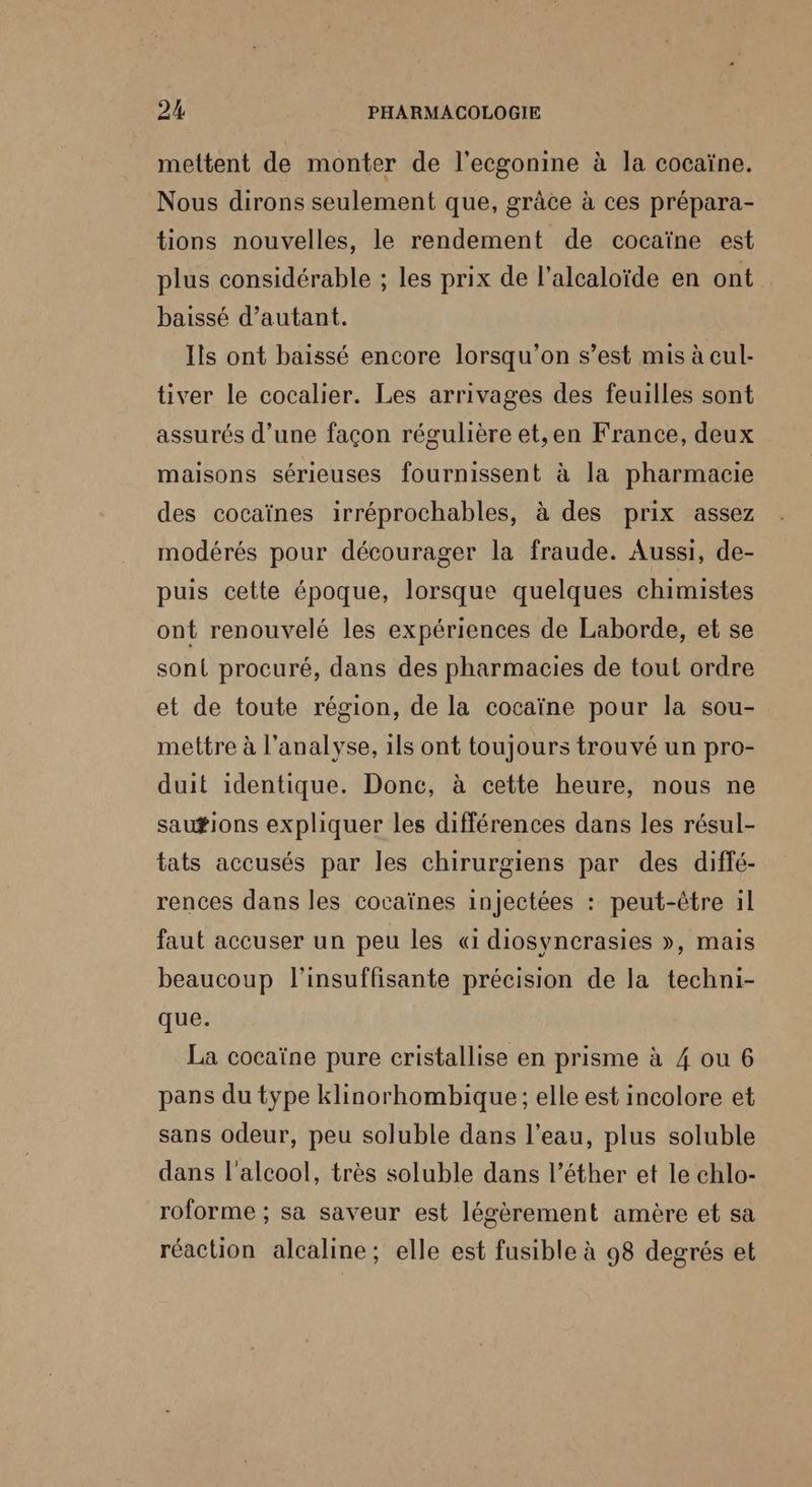 mettent de monter de l'ecgonine à la cocaïne. Nous dirons seulement que, grâce à ces prépara- tions nouvelles, le rendement de cocaïne est plus considérable ; les prix de l'alcaloïde en ont baissé d’autant. Ils ont baissé encore lorsqu'on s’est mis à cul- tiver le cocalier. Les arrivages des feuilles sont assurés d’une façon régulière et,en France, deux maisons sérieuses fournissent à la pharmacie des cocaïnes irréprochables, à des prix assez modérés pour décourager la fraude. Aussi, de- puis cette époque, lorsque quelques chimistes ont renouvelé les expériences de Laborde, et se sont procuré, dans des pharmacies de tout ordre et de toute région, de la cocaïne pour la sou- mettre à l'analyse, 1ls ont toujours trouvé un pro- duit identique. Donc, à cette heure, nous ne sau#ions expliquer les différences dans les résul- tats accusés par les chirurgiens par des diffé- rences dans les cocaïnes injectées : peut-être il faut accuser un peu les « diosynerasies », mais beaucoup l’insuffisante précision de la techni- que. La cocaïne pure cristallise en prisme à 4 ou 6 pans du type klinorhombique ; elle est incolore et sans odeur, peu soluble dans l’eau, plus soluble dans l'alcool, très soluble dans l’éther et le chlo- roforme ; sa saveur est légèrement amère et sa réaction alcaline; elle est fusible à 98 degrés et