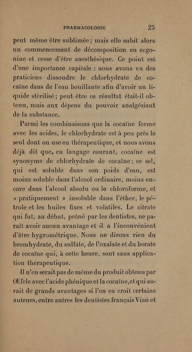 peut même être sublimée ; mais elle subit alors un commencement de décomposition en ecgo- nine et cesse d'être anesthésique. Ce point est d'une importance capitale : nous avons vu des praticiens dissoudre le chlorhydrate de co- caïne dans de l'eau bouillante afin d’avoir un li- quide stérilisé ; peut-être ce résultat était-il ob- tenu, mais aux dépens du pouvoir analgésiant de la substance. Parmi les combinaisons que la cocaïne forme avec les acides, le chlorhydrate est à peu près le seul dont on use en thérapeutique, et nous avons déjà dit que, en langage courant, cocaïne est synonyme de chlorhydrate de cocaïne; ce sel, qui est soluble dans son poids d’eau, est moins soluble dans l’alcool ordinaire, moins en- core dans l’alcool absolu ou le chloroforme, et « pratiquement » insoluble dans l’éther, le pé- trole et les huiles fixes et volatiles. Le citrate qui fut, au début, prôné par les dentistes, ne pa- raît avoir aucun avantage et il a l'inconvénient d’être hygrométrique. Nous ne dirons rien du bromhydrate, du sulfate, de l’oxalate et du borate de cocaïne qui, à cette heure, sont sans applica- tion thérapeutique. Il n’en serait pas de même du produit obtenu par OEfele avec l'acide phénique et la cocaïne,et qui au- rait de grands avantages si l’on en croit certains auteurs, entre autres les dentistes français Viau et