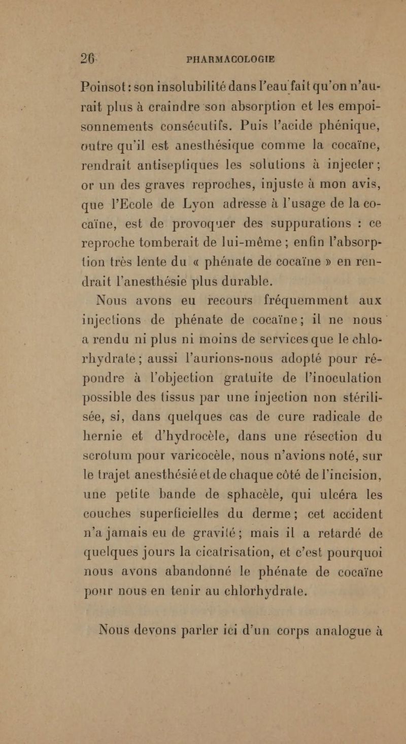 Poinsot : son insolubilité dans l’eau fait qu’on n’au- rait plus à craindre son absorption et les empoi- sonnements consécutifs. Puis l’acide phénique, outre qu'il est anesthésique comme la cocaïne, rendrait antisepliques les solutions à injecter ; or un des graves reproches, injuste à mon avis, que l'Ecole de Lyon adresse à l'usage de la co- caïne, est de provoquer des suppurations : ce reproche tomberait de lui-même ; enfin l’absorp- tion très lente du « phénate de cocaïne » en ren- drait l’anesthésie plus durable. Nous avons eu recours fréquemment aux injections de phénate de cocaïne; il ne nous a rendu ni plus ni moins de services que le chlo- rhydrale ; aussi l’aurions-nous adopté pour ré- pondre à l'objection gratuite de l’inoculation possible des {issus par une injection non stérili- sée, si, dans quelques cas de cure radicale de hernie et d’hydrocèle, dans une résection du scrotum pour varicocèle, nous n’avions noté, sur le trajet anesthésiéet de chaque côté de l’incision, une petite bande de sphacèle, qui ulcéra les couches superficielles du derme; cet accident n’a jamais eu de gravilé; mais il a retardé de quelques jours la cicatrisation, et c’est pourquoi nous avons abandonné le phénate de cocaïne pour nous en tenir au chlorhydrale. Nous devons parler ici d’un corps analogue à