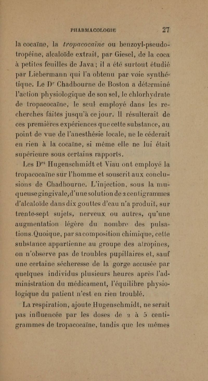 la cocaïne, la fropacocaïne ou benzoyl-pseudo- tropéine, alcaloïde extrait, par Giesel, de la coca à petites feuilles de Java; il a été surtout étudié par Liebermann qui l'a obtenu par voie synthé- tique. Le D' Chadbourne de Boston a déterminé l’action physiologique de son sel, le chlorhydrate de tropacocaïne, le seul employé dans les re- cherches faites jusqu’à ce jour. II résulterait de ces premières expériences que cette substance, au point de vue de l’anesthésie locale, ne le céderait en rien à la cocaïne, si même elle ne lui était supérieure sous certains rapports. Les D Hugenschmidt et Viau ont employé la tropacocaïne sur l’homme et souscrit aux conclu- sions de Chadbourne. L'injection, sous la mu- queuse gingivale, d'une solution de 2 centigrammes d’alcaloïde dans dix gouttes d’eau n’a produit, sur trente-sept sujets, nerveux ou autres, qu’une augmentation légère du nombre des pulsa- tions.Quoique, par sacomposition chimique, cette substance apparlienne au groupe des alropines, on n’observe pas de troubles pupillaires et, sauf une certaine sécheresse de la gorge accusée par quelques individus plusieurs heures après l’ad- ministration du médicament, l'équilibre physio- logique du patient n’est en rien troublé. La respiration, ajoute Hugenschmidt, ne serait pas influencée par les doses de 2 à 5 centi- grammes de tropacocaïne, tandis que les mêmes