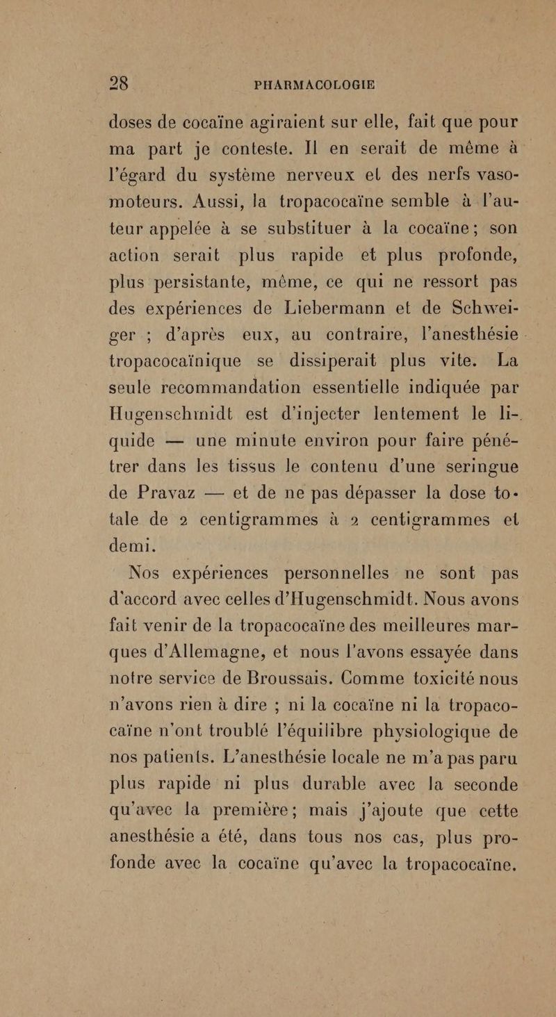 doses de cocaïne agiraient sur elle, fait que pour ma part je conteste. Il en serait de même à l'égard du système nerveux el des nerfs vaso- moteurs. Aussi, la tropacocaïne semble à l’au- teur appelée à se substituer à la cocaïne; son action serait plus rapide et plus profonde, plus persistante, même, ce qui ne ressort pas des expériences de Liebermann et de Schwei- ger ; d’après eux, au contraire, l’anesthésie. tropacocaïnique se dissiperait plus vite. La seule recommandation essentielle indiquée par Hugenschinidt est d'injecter lentement le li- quide — une minute environ pour faire péné- trer dans les tissus le contenu d’une seringue de Pravaz — et de ne pas dépasser la dose to- tale de 2 centigrammes à 2 centigrammes el demi. Nos expériences personnelles ne sont pas d'accord avec celles d’Hugenschmidt. Nous avons fait venir de la tropacocaïne des meilleures mar- ques d'Allemagne, et nous l'avons essayée dans notre service de Broussais. Comme toxicité nous n'avons rien à dire ; ni la cocaïne ni la tropaco- caïne n'ont troublé l'équilibre physiologique de nos patients. L’anesthésie locale ne m'a pas paru plus rapide ni plus durable avec la seconde qu'avec la première; mais j'ajoute que cette anesthésie à été, dans tous nos cas, plus pro- fonde avec la cocaïne qu'avec la tropacocaïne,
