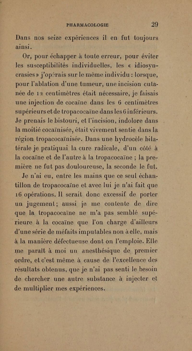 Dans nos seize expériences il en fut toujours ainsi. Or, pour échapper à toule erreur, pour éviter les susceptibilités individuelles, les « idiosyn- crasies » j’opérais sur le même individu : lorsque, pour l’ablation d'une tumeur, une incision cuta- née de 12 centimètres élait nécessaire, je faisais une injection de cocaïne dans les 6 centimètres supérieurs et de tropacocaïne dansles6inférieurs. Je prenais le bistouri, et l’incision, indolore dans la moitié cocaïnisée, était vivement sentie dans la région tropacocaïnisée. Dans une hydrocèle bila- térale je pratiquai la cure radicale, d’un côté à la cocaïne et de l’autre à la tropacocaïne ; la pre- mière ne fut pas douloureuse, la seconde le fut. Je n'ai eu, entre les mains que ce seul échan- tillon de tropacocaïne et avec lui je n’ai fait que 16 opérations. IL serait donc excessif de porter un jugement; aussi je me contente de dire que la tropacocaïne ne m'a pas semblé supé- rieure à la cocaïne que l’on charge d’ailleurs d’une série de méfaits imputables non àelle, mais à la manière défectueuse dont on l’emploie. Elle me paraît à moi un anesthésique de premier ordre, et c’est même à cause de l’excellence des résullats obtenus, que je n’ai pas senti le besoin de chercher une autre substance à injecter et de multiplier mes expériences.