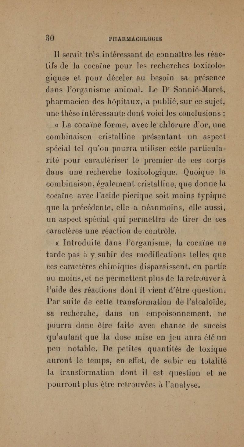 Il serait très intéressant de connaitre les réac- tifs de la cocaïne pour les recherches toxicolo- giques et pour déceler au besoin sa présence dans l’organisme animal. Le D' Sonnié-Moret, pharmacien des hôpitaux, a publié, sur ce sujet, une thèse inléressante dont voici les conclusions : « La cocaïne forme, avec le chlorure d’or, une combinaison cristalline présentant un aspect spécial tel qu’on pourra utiliser cette parlicula- rité pour caractériser le premier de ces corps dans une recherche toxicologique. Quoique la combinaison, également cristalline, que donne la cocaïne avec l'acide picrique soit moins typique que la précédente, elle a néanmoins, elle aussi, un aspect spécial qui permettra de tirer de ces caractères une réaction de contrôle. « Introduile dans l'organisme, la cocaïne ne tarde pas à y subir des modifications telles que ces caractères chimiques disparaissent, en partie au moins, et ne permettent plus de la retrouver à l’aide des réactions dont il vient d’être question. Par suite de cette transformation de Palcaloïde, sa recherche, dans un empoisonnement, ne pourra donc être faite avec chance de succès qu'autant que la dose mise en jeu aura été un peu notable, De pelites quantités de toxique auront le temps, en effet, de subir en totalité la transformation dont il est question et ne pourront plus être retrouvées à l'analyse,