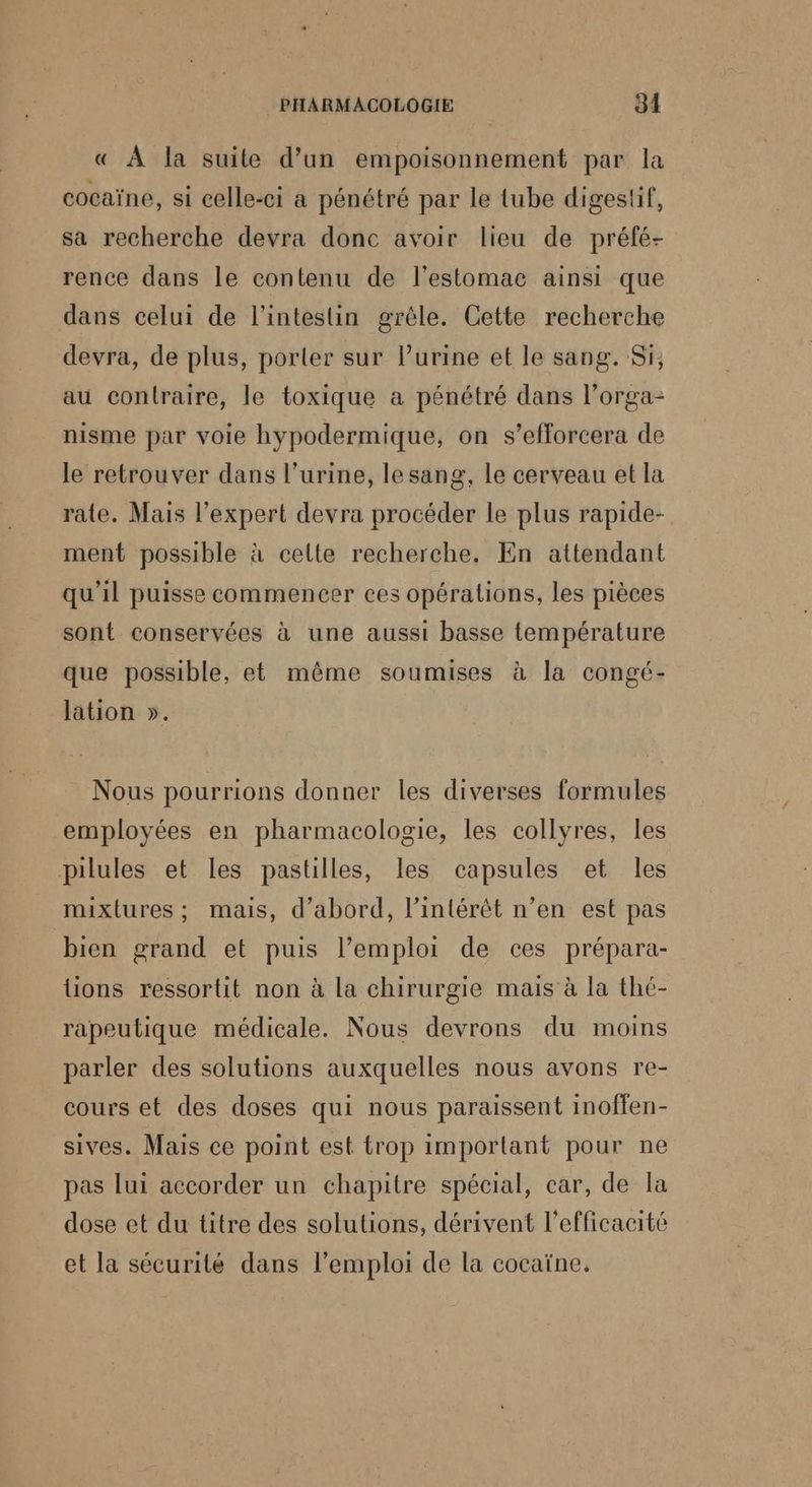 « À la suite d’un empoisonnement par la cocaïne, si celle-ci a pénétré par le tube digestif, sa recherche devra donc avoir lieu de préfé- rence dans le contenu de l'estomac ainsi que dans celui de l'intestin grèle. Cette recherche devra, de plus, porter sur Purine et le sang. Si, au contraire, le toxique a pénétré dans l’orga- nisme par voie hypodermique, on s’efforcera de le retrouver dans l'urine, lesang, Le cerveau et la rate. Mais l’expert devra procéder le plus rapide- ment possible à cette recherche. En attendant qu'il puisse commencer ces opérations, les pièces sont conservées à une aussi basse température que possible, et même soumises à la congé- lation ». Nous pourrions donner les diverses formules employées en pharmacologie, les collyres, les pilules et les pastilles, les capsules et les mixlures ; mais, d’abord, l'intérêt n’en est pas bien grand et puis l’emploi de ces prépara- lions ressortit non à la chirurgie mais à la thé- rapeutique médicale. Nous devrons du moins parler des solutions auxquelles nous avons re- cours et des doses qui nous paraissent inoffen- sives. Mais ce point est trop important pour ne pas lui accorder un chapitre spécial, car, de la dose et du titre des solutions, dérivent l'efficacité et la sécurité dans l'emploi de la cocaïne.