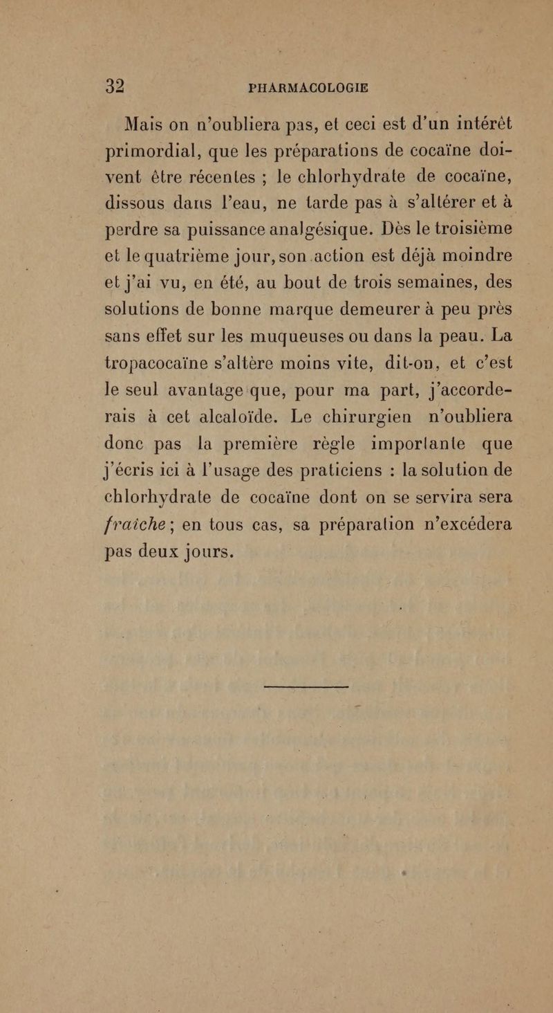 Mais on n’oubliera pas, et ceci est d’un intérêt primordial, que les préparations de cocaïne doi- vent être récentes ; le chlorhydrate de cocaïne, dissous dans l’eau, ne tarde pas à s’altérer et à perdre sa puissance analgésique. Dès le troisième et le quatrième jour, son action est déjà moindre et j'ai vu, en été, au bout de trois semaines, des solutions de bonne marque demeurer à peu près sans effet sur les muqueuses ou dans la peau. La tropacocaïne s’altère moins vite, dit-on, et c’est le seul avantage que, pour ma part, j'accorde- rais à cet alcaloïde. Le chirurgien n’oubliera donc pas la première règle imporlante que J'écris ici à l'usage des praticiens : la solution de chlorhydrate de cocaïne dont on se servira sera fraiche; en tous cas, sa préparation n’excédera pas deux jours.