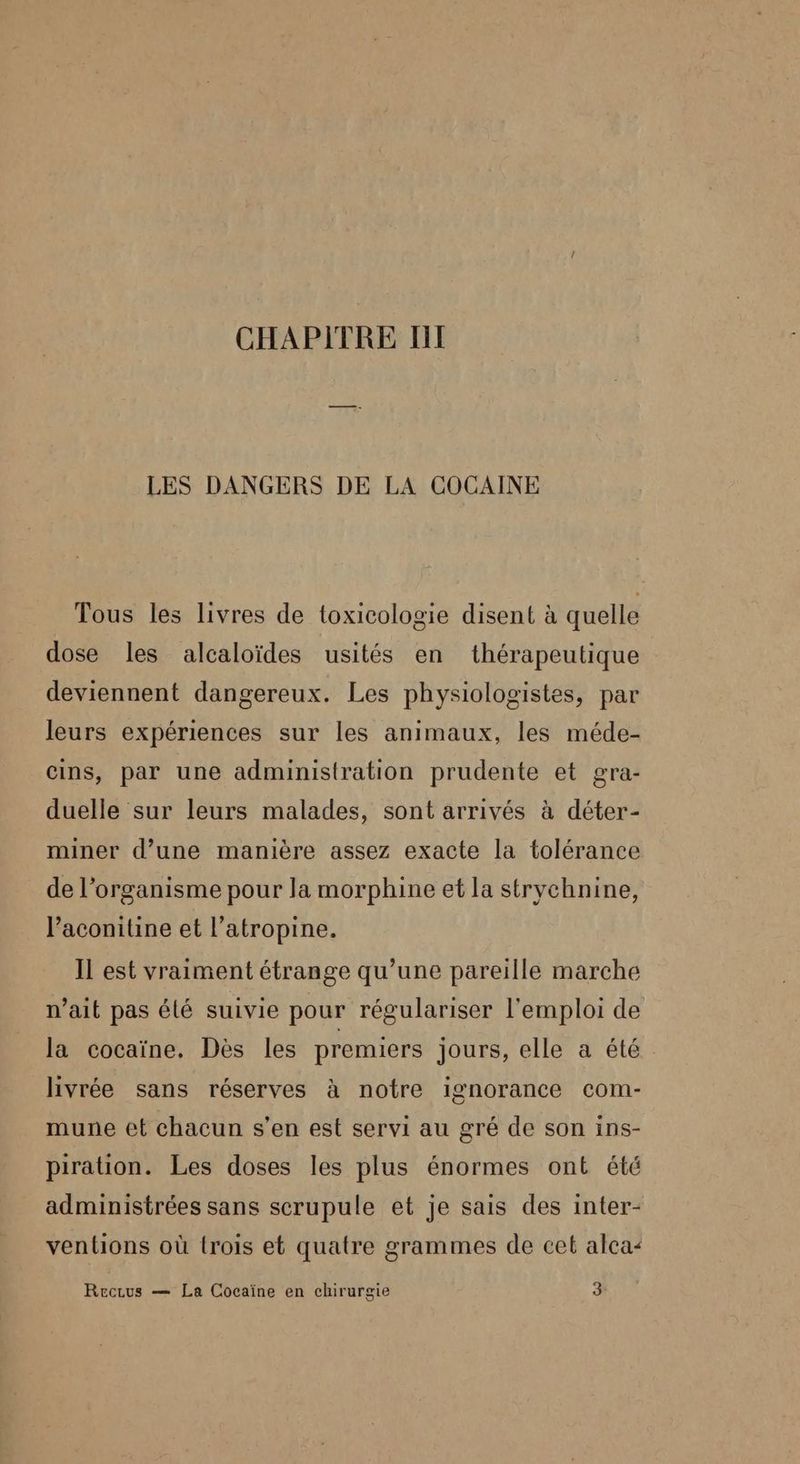 CHAPITRE TI LES DANGERS DE LA COCAINE Tous les livres de toxicologie disent à quelle dose les alcaloïdes usités en thérapeutique deviennent dangereux. Les physiologistes, par leurs expériences sur les animaux, les méde- cins, par une administration prudente et gra- duelle sur leurs malades, sont arrivés à déter- miner d’une manière assez exacte la tolérance de l'organisme pour la morphine et la stryvchnine, l’aconitine et l’atropine. Il est vraiment étrange qu’une pareille marche n’ait pas élé suivie pour régulariser l'emploi de la cocaïne. Dès les premiers jours, elle a été livrée sans réserves à notre ignorance com- mune et chacun s’en est servi au gré de son ins- piration. Les doses les plus énormes ont été administrées sans scrupule et je sais des inter- ventions où {rois et quatre grammes de cet alca< Recrus — La Cocaïne en chirurgie 3